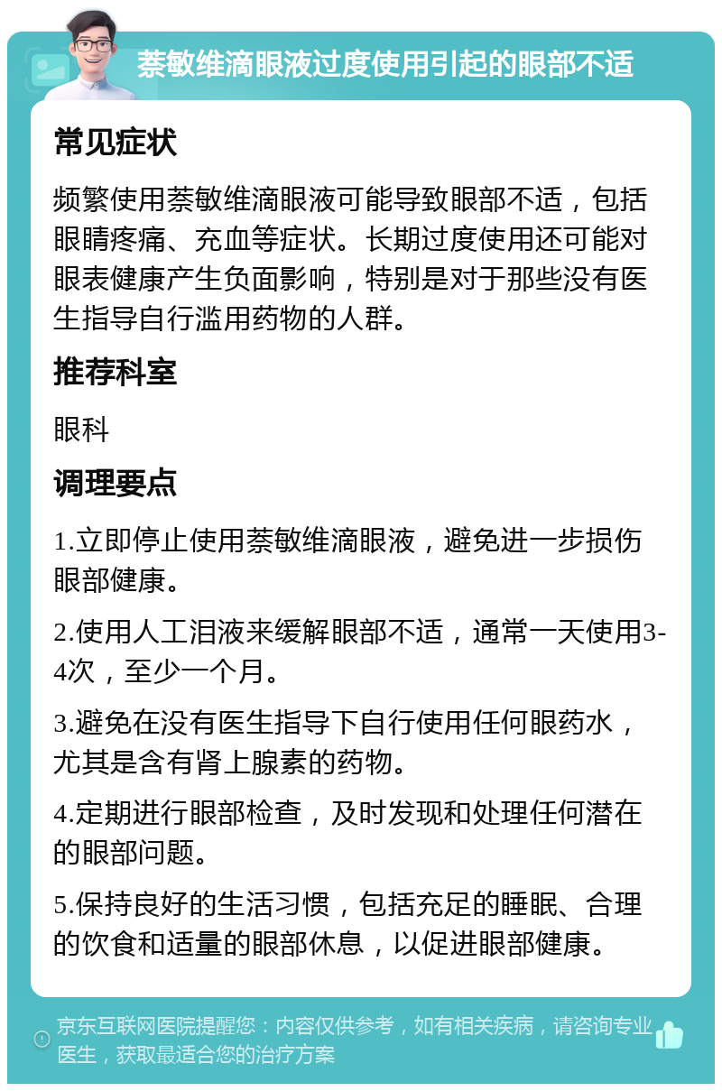 萘敏维滴眼液过度使用引起的眼部不适 常见症状 频繁使用萘敏维滴眼液可能导致眼部不适，包括眼睛疼痛、充血等症状。长期过度使用还可能对眼表健康产生负面影响，特别是对于那些没有医生指导自行滥用药物的人群。 推荐科室 眼科 调理要点 1.立即停止使用萘敏维滴眼液，避免进一步损伤眼部健康。 2.使用人工泪液来缓解眼部不适，通常一天使用3-4次，至少一个月。 3.避免在没有医生指导下自行使用任何眼药水，尤其是含有肾上腺素的药物。 4.定期进行眼部检查，及时发现和处理任何潜在的眼部问题。 5.保持良好的生活习惯，包括充足的睡眠、合理的饮食和适量的眼部休息，以促进眼部健康。