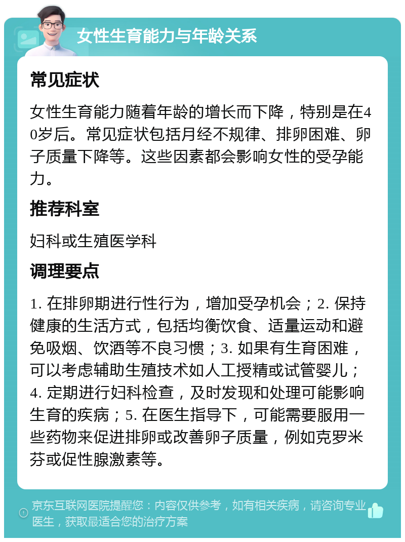 女性生育能力与年龄关系 常见症状 女性生育能力随着年龄的增长而下降，特别是在40岁后。常见症状包括月经不规律、排卵困难、卵子质量下降等。这些因素都会影响女性的受孕能力。 推荐科室 妇科或生殖医学科 调理要点 1. 在排卵期进行性行为，增加受孕机会；2. 保持健康的生活方式，包括均衡饮食、适量运动和避免吸烟、饮酒等不良习惯；3. 如果有生育困难，可以考虑辅助生殖技术如人工授精或试管婴儿；4. 定期进行妇科检查，及时发现和处理可能影响生育的疾病；5. 在医生指导下，可能需要服用一些药物来促进排卵或改善卵子质量，例如克罗米芬或促性腺激素等。