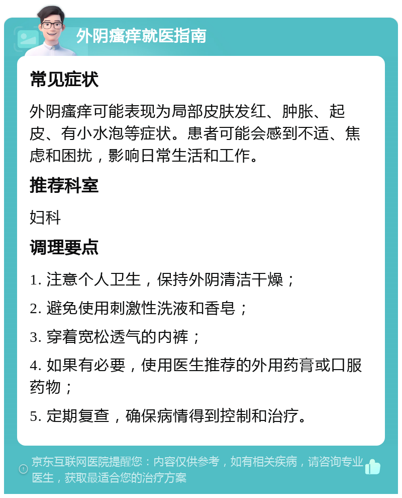 外阴瘙痒就医指南 常见症状 外阴瘙痒可能表现为局部皮肤发红、肿胀、起皮、有小水泡等症状。患者可能会感到不适、焦虑和困扰，影响日常生活和工作。 推荐科室 妇科 调理要点 1. 注意个人卫生，保持外阴清洁干燥； 2. 避免使用刺激性洗液和香皂； 3. 穿着宽松透气的内裤； 4. 如果有必要，使用医生推荐的外用药膏或口服药物； 5. 定期复查，确保病情得到控制和治疗。