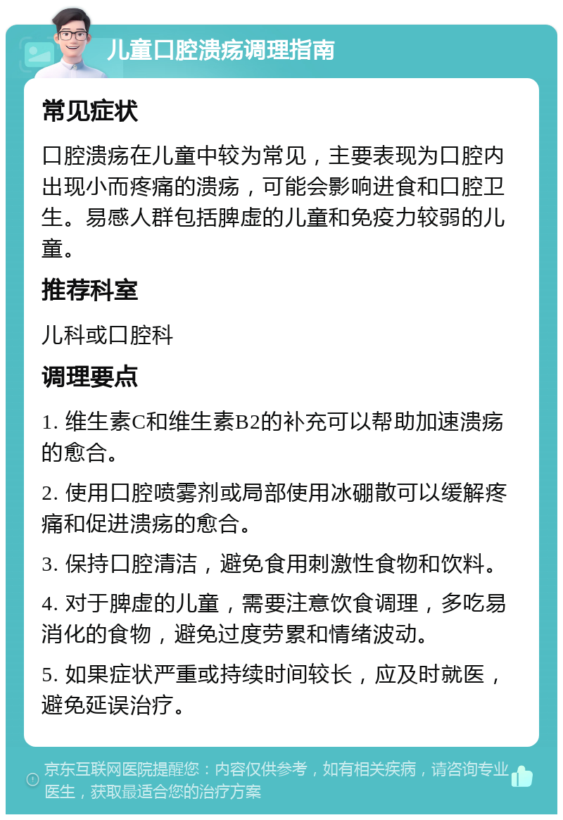 儿童口腔溃疡调理指南 常见症状 口腔溃疡在儿童中较为常见，主要表现为口腔内出现小而疼痛的溃疡，可能会影响进食和口腔卫生。易感人群包括脾虚的儿童和免疫力较弱的儿童。 推荐科室 儿科或口腔科 调理要点 1. 维生素C和维生素B2的补充可以帮助加速溃疡的愈合。 2. 使用口腔喷雾剂或局部使用冰硼散可以缓解疼痛和促进溃疡的愈合。 3. 保持口腔清洁，避免食用刺激性食物和饮料。 4. 对于脾虚的儿童，需要注意饮食调理，多吃易消化的食物，避免过度劳累和情绪波动。 5. 如果症状严重或持续时间较长，应及时就医，避免延误治疗。