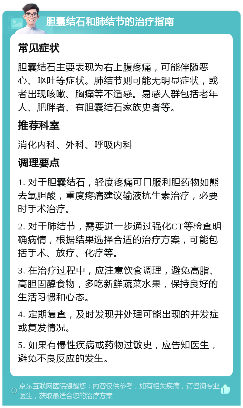 胆囊结石和肺结节的治疗指南 常见症状 胆囊结石主要表现为右上腹疼痛，可能伴随恶心、呕吐等症状。肺结节则可能无明显症状，或者出现咳嗽、胸痛等不适感。易感人群包括老年人、肥胖者、有胆囊结石家族史者等。 推荐科室 消化内科、外科、呼吸内科 调理要点 1. 对于胆囊结石，轻度疼痛可口服利胆药物如熊去氧胆酸，重度疼痛建议输液抗生素治疗，必要时手术治疗。 2. 对于肺结节，需要进一步通过强化CT等检查明确病情，根据结果选择合适的治疗方案，可能包括手术、放疗、化疗等。 3. 在治疗过程中，应注意饮食调理，避免高脂、高胆固醇食物，多吃新鲜蔬菜水果，保持良好的生活习惯和心态。 4. 定期复查，及时发现并处理可能出现的并发症或复发情况。 5. 如果有慢性疾病或药物过敏史，应告知医生，避免不良反应的发生。