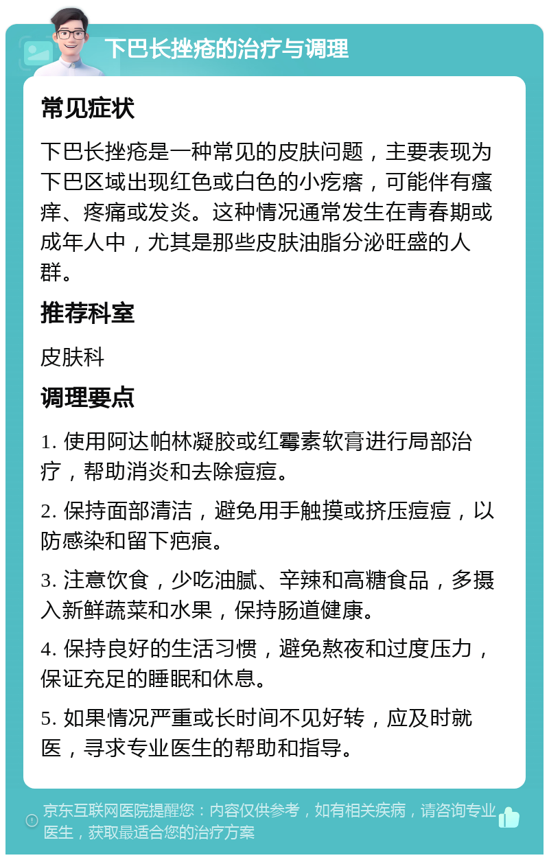 下巴长挫疮的治疗与调理 常见症状 下巴长挫疮是一种常见的皮肤问题，主要表现为下巴区域出现红色或白色的小疙瘩，可能伴有瘙痒、疼痛或发炎。这种情况通常发生在青春期或成年人中，尤其是那些皮肤油脂分泌旺盛的人群。 推荐科室 皮肤科 调理要点 1. 使用阿达帕林凝胶或红霉素软膏进行局部治疗，帮助消炎和去除痘痘。 2. 保持面部清洁，避免用手触摸或挤压痘痘，以防感染和留下疤痕。 3. 注意饮食，少吃油腻、辛辣和高糖食品，多摄入新鲜蔬菜和水果，保持肠道健康。 4. 保持良好的生活习惯，避免熬夜和过度压力，保证充足的睡眠和休息。 5. 如果情况严重或长时间不见好转，应及时就医，寻求专业医生的帮助和指导。