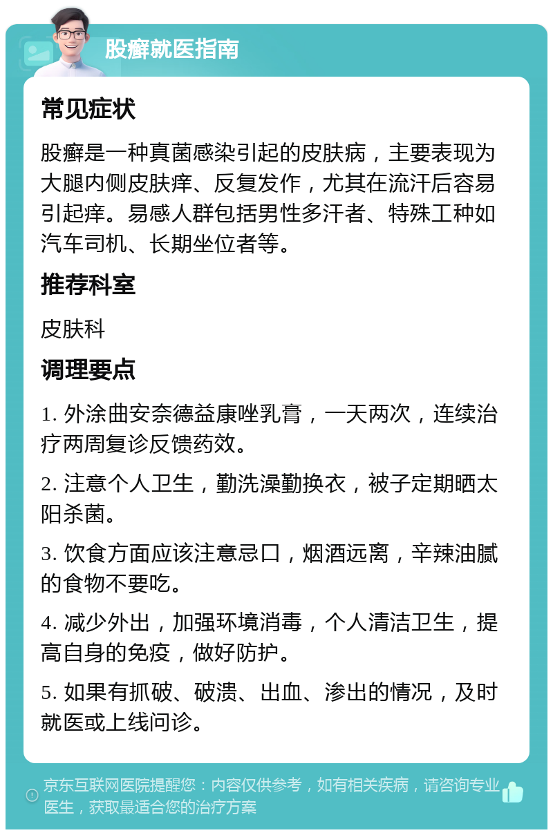 股癣就医指南 常见症状 股癣是一种真菌感染引起的皮肤病，主要表现为大腿内侧皮肤痒、反复发作，尤其在流汗后容易引起痒。易感人群包括男性多汗者、特殊工种如汽车司机、长期坐位者等。 推荐科室 皮肤科 调理要点 1. 外涂曲安奈德益康唑乳膏，一天两次，连续治疗两周复诊反馈药效。 2. 注意个人卫生，勤洗澡勤换衣，被子定期晒太阳杀菌。 3. 饮食方面应该注意忌口，烟酒远离，辛辣油腻的食物不要吃。 4. 减少外出，加强环境消毒，个人清洁卫生，提高自身的免疫，做好防护。 5. 如果有抓破、破溃、出血、渗出的情况，及时就医或上线问诊。