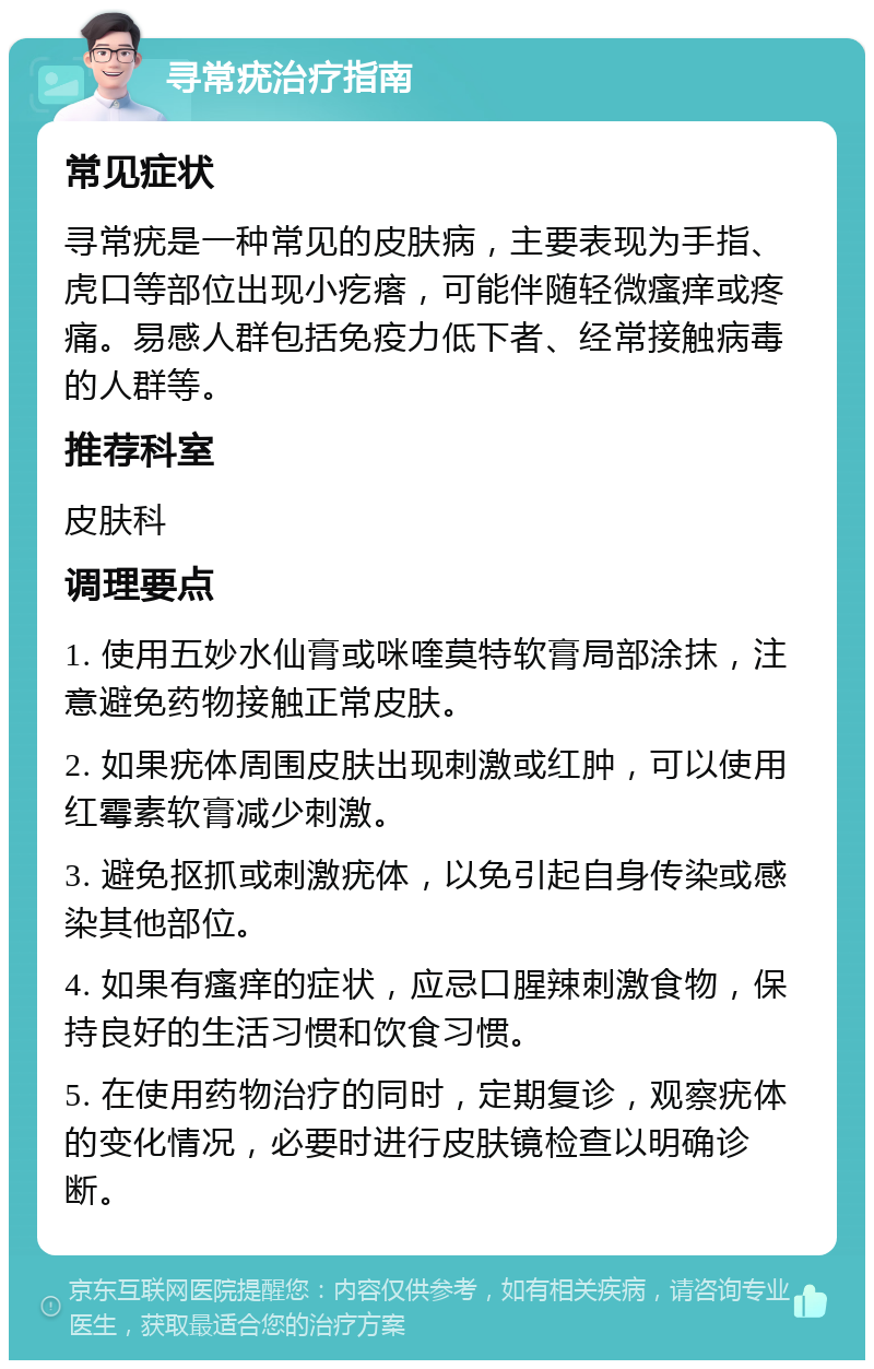 寻常疣治疗指南 常见症状 寻常疣是一种常见的皮肤病，主要表现为手指、虎口等部位出现小疙瘩，可能伴随轻微瘙痒或疼痛。易感人群包括免疫力低下者、经常接触病毒的人群等。 推荐科室 皮肤科 调理要点 1. 使用五妙水仙膏或咪喹莫特软膏局部涂抹，注意避免药物接触正常皮肤。 2. 如果疣体周围皮肤出现刺激或红肿，可以使用红霉素软膏减少刺激。 3. 避免抠抓或刺激疣体，以免引起自身传染或感染其他部位。 4. 如果有瘙痒的症状，应忌口腥辣刺激食物，保持良好的生活习惯和饮食习惯。 5. 在使用药物治疗的同时，定期复诊，观察疣体的变化情况，必要时进行皮肤镜检查以明确诊断。