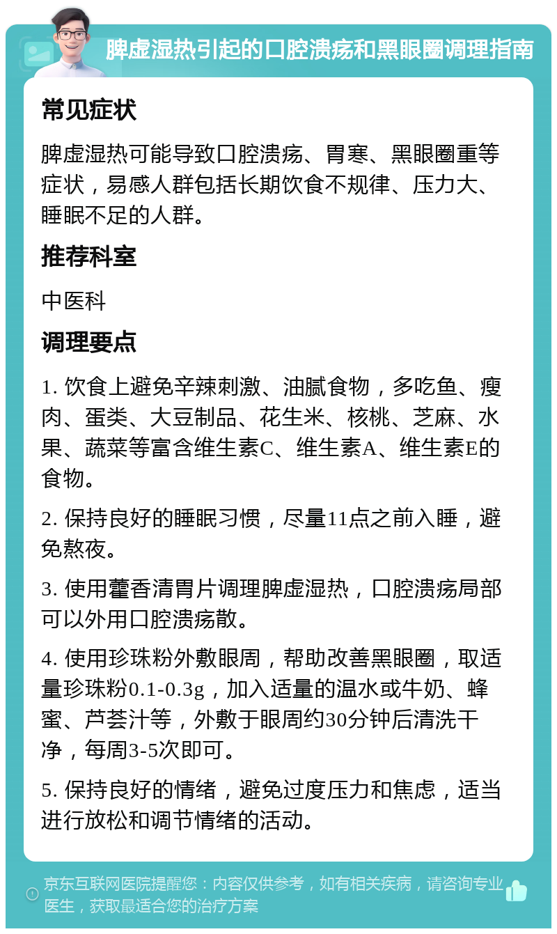 脾虚湿热引起的口腔溃疡和黑眼圈调理指南 常见症状 脾虚湿热可能导致口腔溃疡、胃寒、黑眼圈重等症状，易感人群包括长期饮食不规律、压力大、睡眠不足的人群。 推荐科室 中医科 调理要点 1. 饮食上避免辛辣刺激、油腻食物，多吃鱼、瘦肉、蛋类、大豆制品、花生米、核桃、芝麻、水果、蔬菜等富含维生素C、维生素A、维生素E的食物。 2. 保持良好的睡眠习惯，尽量11点之前入睡，避免熬夜。 3. 使用藿香清胃片调理脾虚湿热，口腔溃疡局部可以外用口腔溃疡散。 4. 使用珍珠粉外敷眼周，帮助改善黑眼圈，取适量珍珠粉0.1-0.3g，加入适量的温水或牛奶、蜂蜜、芦荟汁等，外敷于眼周约30分钟后清洗干净，每周3-5次即可。 5. 保持良好的情绪，避免过度压力和焦虑，适当进行放松和调节情绪的活动。