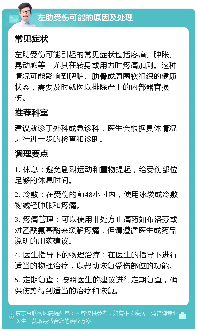 左肋受伤可能的原因及处理 常见症状 左肋受伤可能引起的常见症状包括疼痛、肿胀、晃动感等，尤其在转身或用力时疼痛加剧。这种情况可能影响到脾脏、肋骨或周围软组织的健康状态，需要及时就医以排除严重的内部器官损伤。 推荐科室 建议就诊于外科或急诊科，医生会根据具体情况进行进一步的检查和诊断。 调理要点 1. 休息：避免剧烈运动和重物提起，给受伤部位足够的休息时间。 2. 冷敷：在受伤的前48小时内，使用冰袋或冷敷物减轻肿胀和疼痛。 3. 疼痛管理：可以使用非处方止痛药如布洛芬或对乙酰氨基酚来缓解疼痛，但请遵循医生或药品说明的用药建议。 4. 医生指导下的物理治疗：在医生的指导下进行适当的物理治疗，以帮助恢复受伤部位的功能。 5. 定期复查：按照医生的建议进行定期复查，确保伤势得到适当的治疗和恢复。