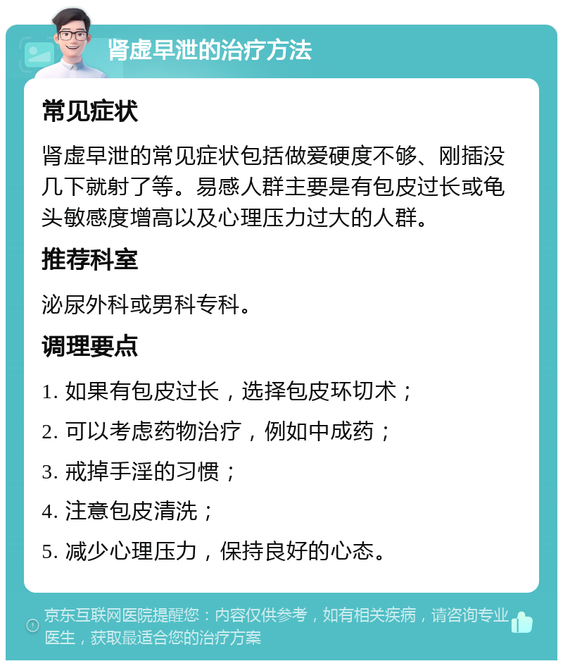 肾虚早泄的治疗方法 常见症状 肾虚早泄的常见症状包括做爱硬度不够、刚插没几下就射了等。易感人群主要是有包皮过长或龟头敏感度增高以及心理压力过大的人群。 推荐科室 泌尿外科或男科专科。 调理要点 1. 如果有包皮过长，选择包皮环切术； 2. 可以考虑药物治疗，例如中成药； 3. 戒掉手淫的习惯； 4. 注意包皮清洗； 5. 减少心理压力，保持良好的心态。