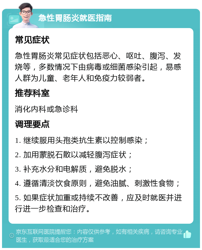 急性胃肠炎就医指南 常见症状 急性胃肠炎常见症状包括恶心、呕吐、腹泻、发烧等，多数情况下由病毒或细菌感染引起，易感人群为儿童、老年人和免疫力较弱者。 推荐科室 消化内科或急诊科 调理要点 1. 继续服用头孢类抗生素以控制感染； 2. 加用蒙脱石散以减轻腹泻症状； 3. 补充水分和电解质，避免脱水； 4. 遵循清淡饮食原则，避免油腻、刺激性食物； 5. 如果症状加重或持续不改善，应及时就医并进行进一步检查和治疗。