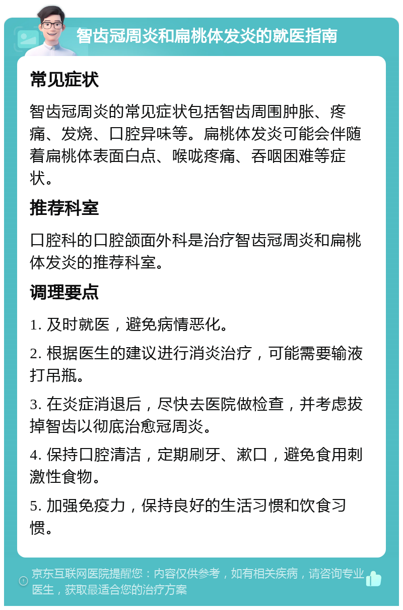 智齿冠周炎和扁桃体发炎的就医指南 常见症状 智齿冠周炎的常见症状包括智齿周围肿胀、疼痛、发烧、口腔异味等。扁桃体发炎可能会伴随着扁桃体表面白点、喉咙疼痛、吞咽困难等症状。 推荐科室 口腔科的口腔颌面外科是治疗智齿冠周炎和扁桃体发炎的推荐科室。 调理要点 1. 及时就医，避免病情恶化。 2. 根据医生的建议进行消炎治疗，可能需要输液打吊瓶。 3. 在炎症消退后，尽快去医院做检查，并考虑拔掉智齿以彻底治愈冠周炎。 4. 保持口腔清洁，定期刷牙、漱口，避免食用刺激性食物。 5. 加强免疫力，保持良好的生活习惯和饮食习惯。