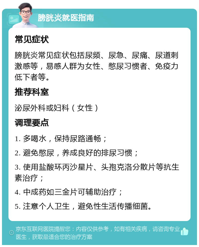 膀胱炎就医指南 常见症状 膀胱炎常见症状包括尿频、尿急、尿痛、尿道刺激感等，易感人群为女性、憋尿习惯者、免疫力低下者等。 推荐科室 泌尿外科或妇科（女性） 调理要点 1. 多喝水，保持尿路通畅； 2. 避免憋尿，养成良好的排尿习惯； 3. 使用盐酸环丙沙星片、头孢克洛分散片等抗生素治疗； 4. 中成药如三金片可辅助治疗； 5. 注意个人卫生，避免性生活传播细菌。