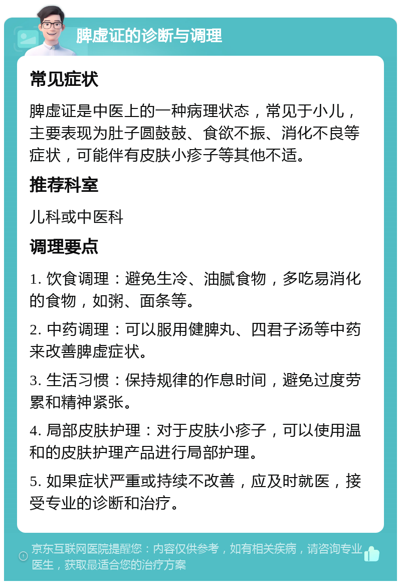 脾虚证的诊断与调理 常见症状 脾虚证是中医上的一种病理状态，常见于小儿，主要表现为肚子圆鼓鼓、食欲不振、消化不良等症状，可能伴有皮肤小疹子等其他不适。 推荐科室 儿科或中医科 调理要点 1. 饮食调理：避免生冷、油腻食物，多吃易消化的食物，如粥、面条等。 2. 中药调理：可以服用健脾丸、四君子汤等中药来改善脾虚症状。 3. 生活习惯：保持规律的作息时间，避免过度劳累和精神紧张。 4. 局部皮肤护理：对于皮肤小疹子，可以使用温和的皮肤护理产品进行局部护理。 5. 如果症状严重或持续不改善，应及时就医，接受专业的诊断和治疗。