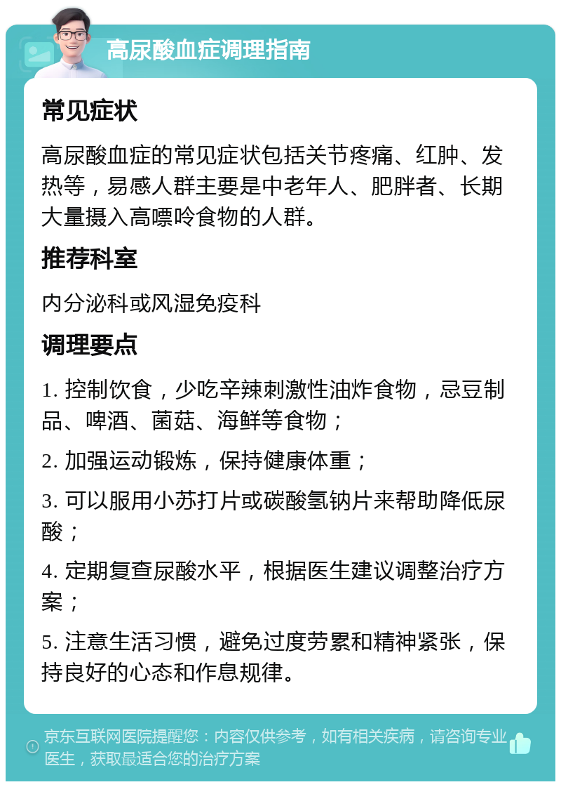 高尿酸血症调理指南 常见症状 高尿酸血症的常见症状包括关节疼痛、红肿、发热等，易感人群主要是中老年人、肥胖者、长期大量摄入高嘌呤食物的人群。 推荐科室 内分泌科或风湿免疫科 调理要点 1. 控制饮食，少吃辛辣刺激性油炸食物，忌豆制品、啤酒、菌菇、海鲜等食物； 2. 加强运动锻炼，保持健康体重； 3. 可以服用小苏打片或碳酸氢钠片来帮助降低尿酸； 4. 定期复查尿酸水平，根据医生建议调整治疗方案； 5. 注意生活习惯，避免过度劳累和精神紧张，保持良好的心态和作息规律。