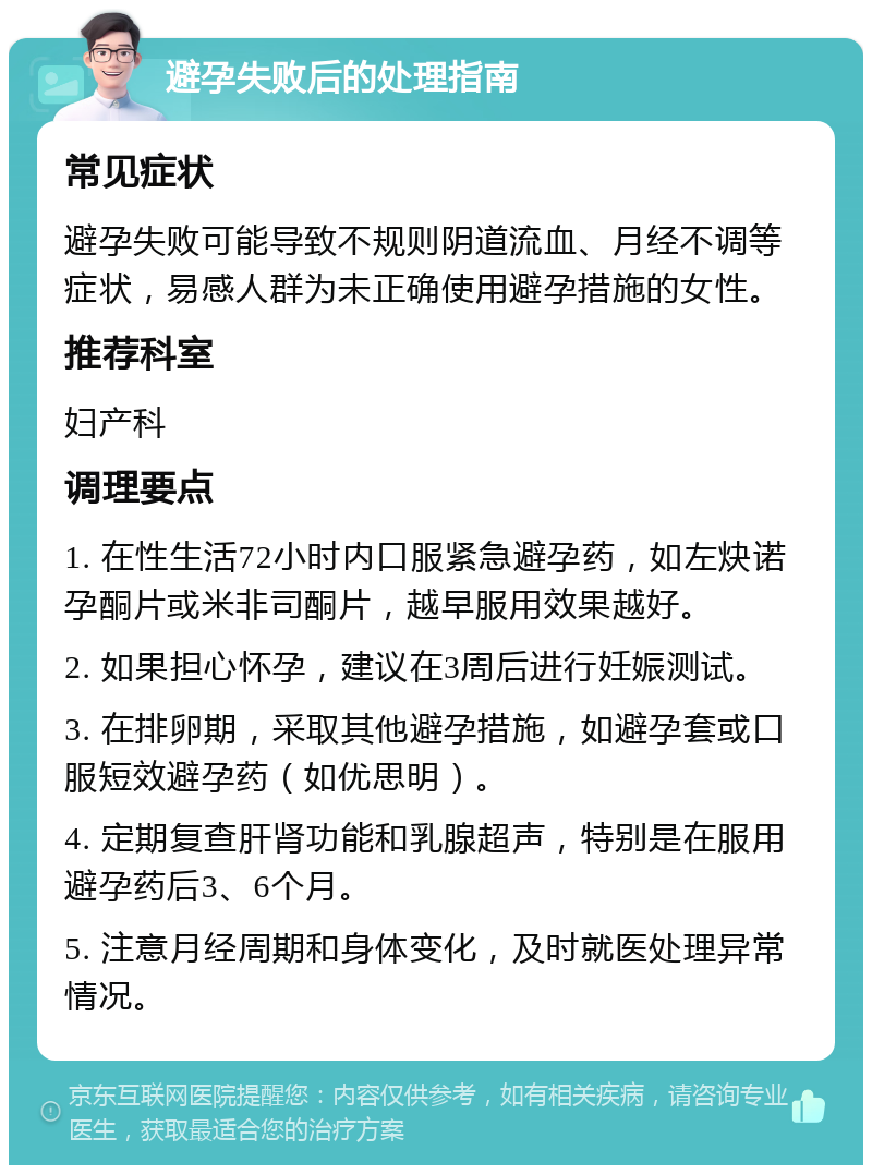 避孕失败后的处理指南 常见症状 避孕失败可能导致不规则阴道流血、月经不调等症状，易感人群为未正确使用避孕措施的女性。 推荐科室 妇产科 调理要点 1. 在性生活72小时内口服紧急避孕药，如左炔诺孕酮片或米非司酮片，越早服用效果越好。 2. 如果担心怀孕，建议在3周后进行妊娠测试。 3. 在排卵期，采取其他避孕措施，如避孕套或口服短效避孕药（如优思明）。 4. 定期复查肝肾功能和乳腺超声，特别是在服用避孕药后3、6个月。 5. 注意月经周期和身体变化，及时就医处理异常情况。