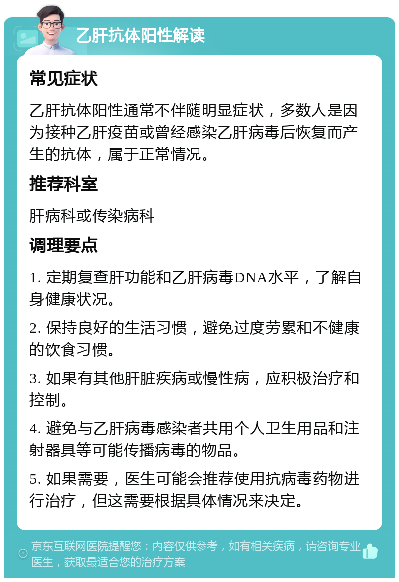 乙肝抗体阳性解读 常见症状 乙肝抗体阳性通常不伴随明显症状，多数人是因为接种乙肝疫苗或曾经感染乙肝病毒后恢复而产生的抗体，属于正常情况。 推荐科室 肝病科或传染病科 调理要点 1. 定期复查肝功能和乙肝病毒DNA水平，了解自身健康状况。 2. 保持良好的生活习惯，避免过度劳累和不健康的饮食习惯。 3. 如果有其他肝脏疾病或慢性病，应积极治疗和控制。 4. 避免与乙肝病毒感染者共用个人卫生用品和注射器具等可能传播病毒的物品。 5. 如果需要，医生可能会推荐使用抗病毒药物进行治疗，但这需要根据具体情况来决定。