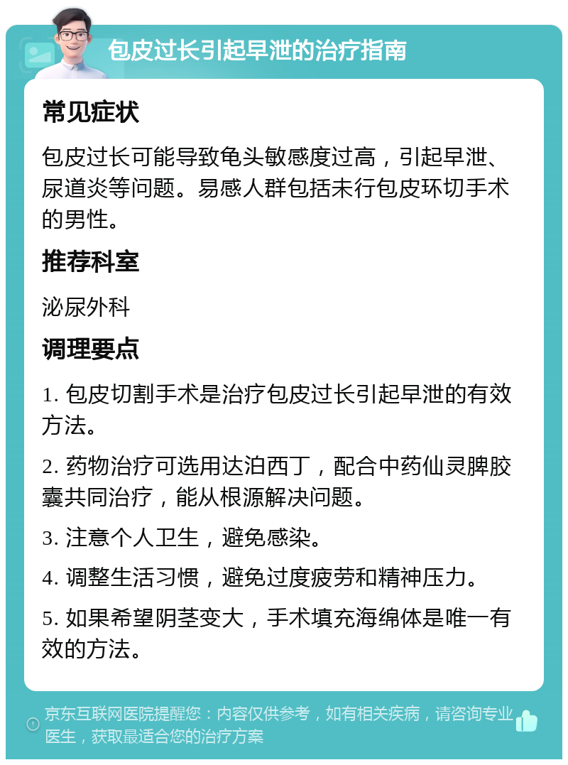 包皮过长引起早泄的治疗指南 常见症状 包皮过长可能导致龟头敏感度过高，引起早泄、尿道炎等问题。易感人群包括未行包皮环切手术的男性。 推荐科室 泌尿外科 调理要点 1. 包皮切割手术是治疗包皮过长引起早泄的有效方法。 2. 药物治疗可选用达泊西丁，配合中药仙灵脾胶囊共同治疗，能从根源解决问题。 3. 注意个人卫生，避免感染。 4. 调整生活习惯，避免过度疲劳和精神压力。 5. 如果希望阴茎变大，手术填充海绵体是唯一有效的方法。