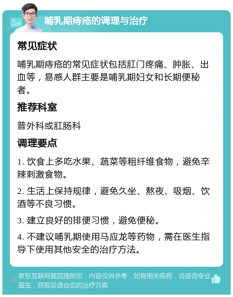 哺乳期痔疮的调理与治疗 常见症状 哺乳期痔疮的常见症状包括肛门疼痛、肿胀、出血等，易感人群主要是哺乳期妇女和长期便秘者。 推荐科室 普外科或肛肠科 调理要点 1. 饮食上多吃水果、蔬菜等粗纤维食物，避免辛辣刺激食物。 2. 生活上保持规律，避免久坐、熬夜、吸烟、饮酒等不良习惯。 3. 建立良好的排便习惯，避免便秘。 4. 不建议哺乳期使用马应龙等药物，需在医生指导下使用其他安全的治疗方法。