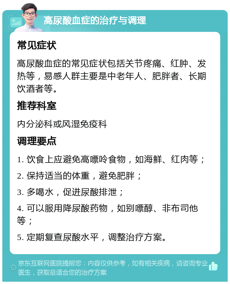 高尿酸血症的治疗与调理 常见症状 高尿酸血症的常见症状包括关节疼痛、红肿、发热等，易感人群主要是中老年人、肥胖者、长期饮酒者等。 推荐科室 内分泌科或风湿免疫科 调理要点 1. 饮食上应避免高嘌呤食物，如海鲜、红肉等； 2. 保持适当的体重，避免肥胖； 3. 多喝水，促进尿酸排泄； 4. 可以服用降尿酸药物，如别嘌醇、非布司他等； 5. 定期复查尿酸水平，调整治疗方案。