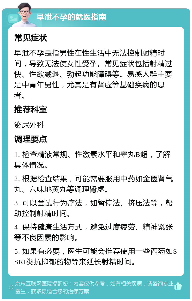 早泄不孕的就医指南 常见症状 早泄不孕是指男性在性生活中无法控制射精时间，导致无法使女性受孕。常见症状包括射精过快、性欲减退、勃起功能障碍等。易感人群主要是中青年男性，尤其是有肾虚等基础疾病的患者。 推荐科室 泌尿外科 调理要点 1. 检查精液常规、性激素水平和睾丸B超，了解具体情况。 2. 根据检查结果，可能需要服用中药如金匮肾气丸、六味地黄丸等调理肾虚。 3. 可以尝试行为疗法，如暂停法、挤压法等，帮助控制射精时间。 4. 保持健康生活方式，避免过度疲劳、精神紧张等不良因素的影响。 5. 如果有必要，医生可能会推荐使用一些西药如SSRI类抗抑郁药物等来延长射精时间。