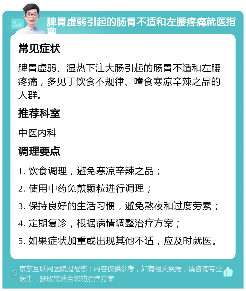 脾胃虚弱引起的肠胃不适和左腰疼痛就医指南 常见症状 脾胃虚弱、湿热下注大肠引起的肠胃不适和左腰疼痛，多见于饮食不规律、嗜食寒凉辛辣之品的人群。 推荐科室 中医内科 调理要点 1. 饮食调理，避免寒凉辛辣之品； 2. 使用中药免煎颗粒进行调理； 3. 保持良好的生活习惯，避免熬夜和过度劳累； 4. 定期复诊，根据病情调整治疗方案； 5. 如果症状加重或出现其他不适，应及时就医。