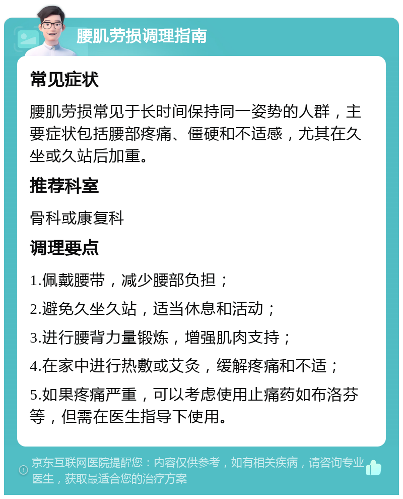 腰肌劳损调理指南 常见症状 腰肌劳损常见于长时间保持同一姿势的人群，主要症状包括腰部疼痛、僵硬和不适感，尤其在久坐或久站后加重。 推荐科室 骨科或康复科 调理要点 1.佩戴腰带，减少腰部负担； 2.避免久坐久站，适当休息和活动； 3.进行腰背力量锻炼，增强肌肉支持； 4.在家中进行热敷或艾灸，缓解疼痛和不适； 5.如果疼痛严重，可以考虑使用止痛药如布洛芬等，但需在医生指导下使用。