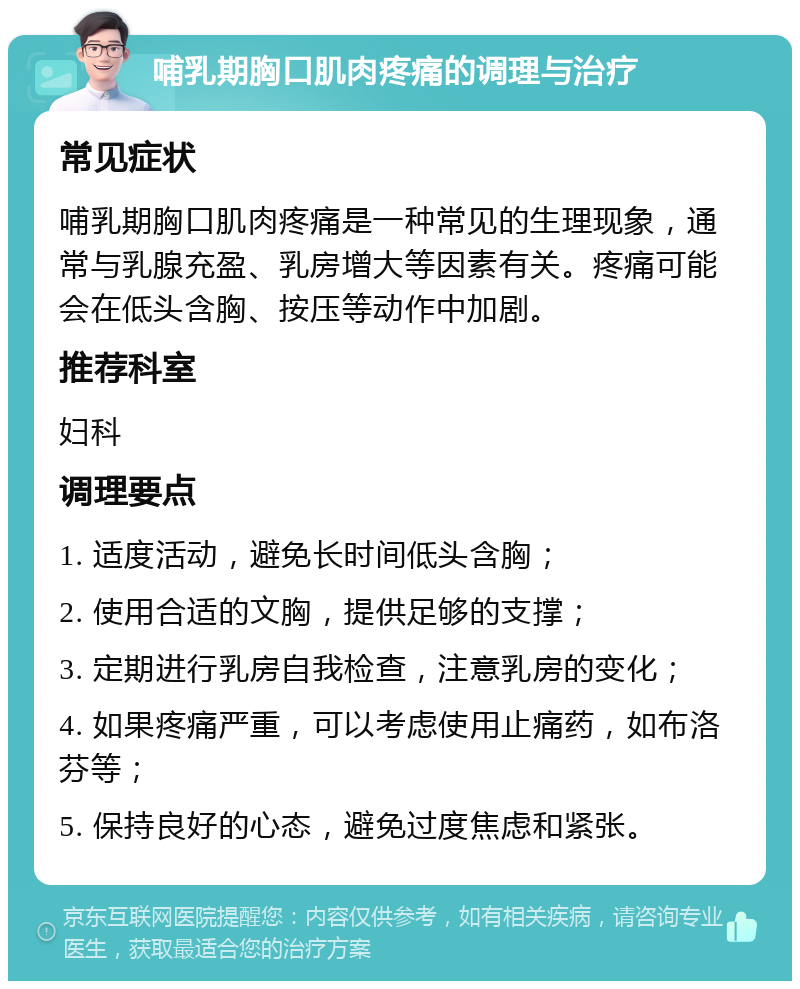 哺乳期胸口肌肉疼痛的调理与治疗 常见症状 哺乳期胸口肌肉疼痛是一种常见的生理现象，通常与乳腺充盈、乳房增大等因素有关。疼痛可能会在低头含胸、按压等动作中加剧。 推荐科室 妇科 调理要点 1. 适度活动，避免长时间低头含胸； 2. 使用合适的文胸，提供足够的支撑； 3. 定期进行乳房自我检查，注意乳房的变化； 4. 如果疼痛严重，可以考虑使用止痛药，如布洛芬等； 5. 保持良好的心态，避免过度焦虑和紧张。