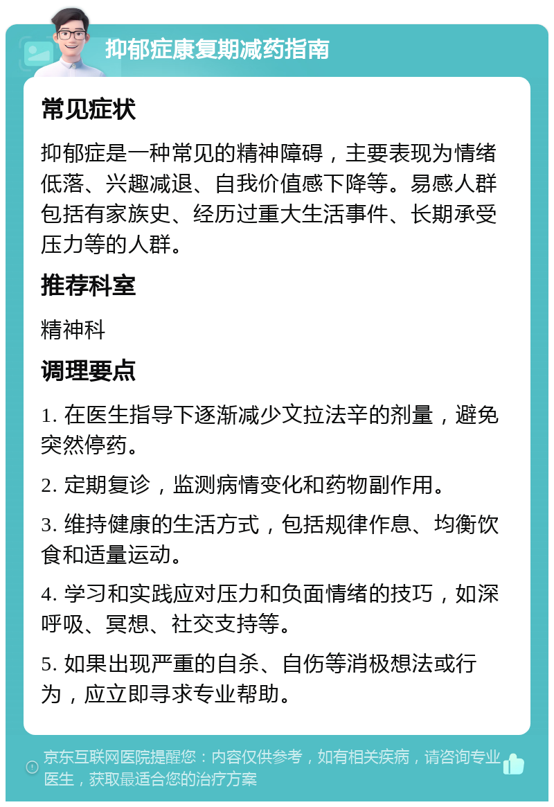 抑郁症康复期减药指南 常见症状 抑郁症是一种常见的精神障碍，主要表现为情绪低落、兴趣减退、自我价值感下降等。易感人群包括有家族史、经历过重大生活事件、长期承受压力等的人群。 推荐科室 精神科 调理要点 1. 在医生指导下逐渐减少文拉法辛的剂量，避免突然停药。 2. 定期复诊，监测病情变化和药物副作用。 3. 维持健康的生活方式，包括规律作息、均衡饮食和适量运动。 4. 学习和实践应对压力和负面情绪的技巧，如深呼吸、冥想、社交支持等。 5. 如果出现严重的自杀、自伤等消极想法或行为，应立即寻求专业帮助。