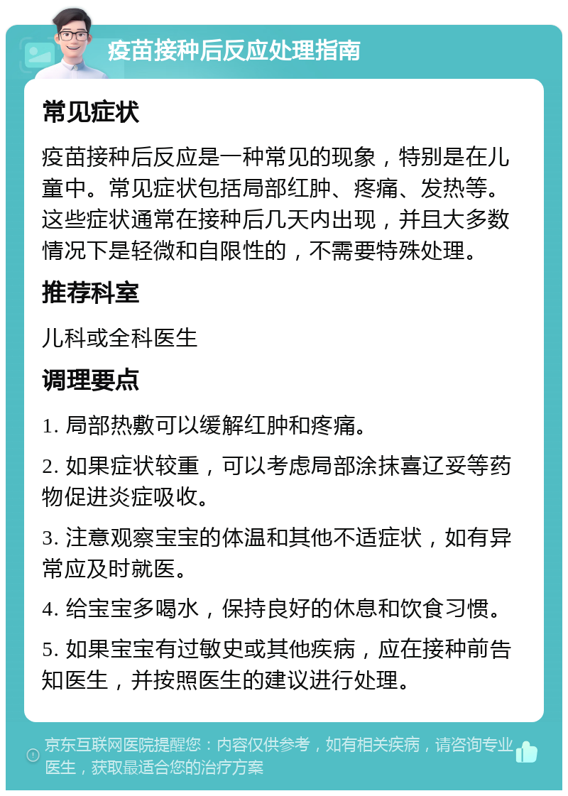 疫苗接种后反应处理指南 常见症状 疫苗接种后反应是一种常见的现象，特别是在儿童中。常见症状包括局部红肿、疼痛、发热等。这些症状通常在接种后几天内出现，并且大多数情况下是轻微和自限性的，不需要特殊处理。 推荐科室 儿科或全科医生 调理要点 1. 局部热敷可以缓解红肿和疼痛。 2. 如果症状较重，可以考虑局部涂抹喜辽妥等药物促进炎症吸收。 3. 注意观察宝宝的体温和其他不适症状，如有异常应及时就医。 4. 给宝宝多喝水，保持良好的休息和饮食习惯。 5. 如果宝宝有过敏史或其他疾病，应在接种前告知医生，并按照医生的建议进行处理。