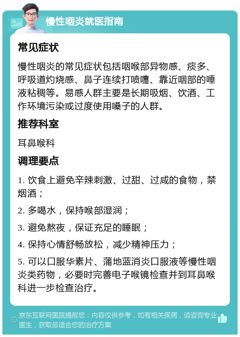 慢性咽炎就医指南 常见症状 慢性咽炎的常见症状包括咽喉部异物感、痰多、呼吸道灼烧感、鼻子连续打喷嚏、靠近咽部的唾液粘稠等。易感人群主要是长期吸烟、饮酒、工作环境污染或过度使用嗓子的人群。 推荐科室 耳鼻喉科 调理要点 1. 饮食上避免辛辣刺激、过甜、过咸的食物，禁烟酒； 2. 多喝水，保持喉部湿润； 3. 避免熬夜，保证充足的睡眠； 4. 保持心情舒畅放松，减少精神压力； 5. 可以口服华素片、蒲地蓝消炎口服液等慢性咽炎类药物，必要时完善电子喉镜检查并到耳鼻喉科进一步检查治疗。