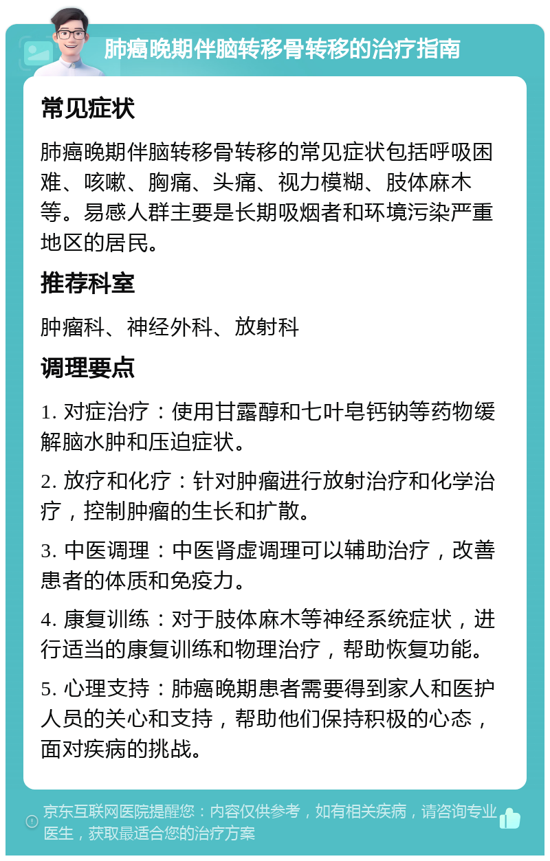 肺癌晚期伴脑转移骨转移的治疗指南 常见症状 肺癌晚期伴脑转移骨转移的常见症状包括呼吸困难、咳嗽、胸痛、头痛、视力模糊、肢体麻木等。易感人群主要是长期吸烟者和环境污染严重地区的居民。 推荐科室 肿瘤科、神经外科、放射科 调理要点 1. 对症治疗：使用甘露醇和七叶皂钙钠等药物缓解脑水肿和压迫症状。 2. 放疗和化疗：针对肿瘤进行放射治疗和化学治疗，控制肿瘤的生长和扩散。 3. 中医调理：中医肾虚调理可以辅助治疗，改善患者的体质和免疫力。 4. 康复训练：对于肢体麻木等神经系统症状，进行适当的康复训练和物理治疗，帮助恢复功能。 5. 心理支持：肺癌晚期患者需要得到家人和医护人员的关心和支持，帮助他们保持积极的心态，面对疾病的挑战。