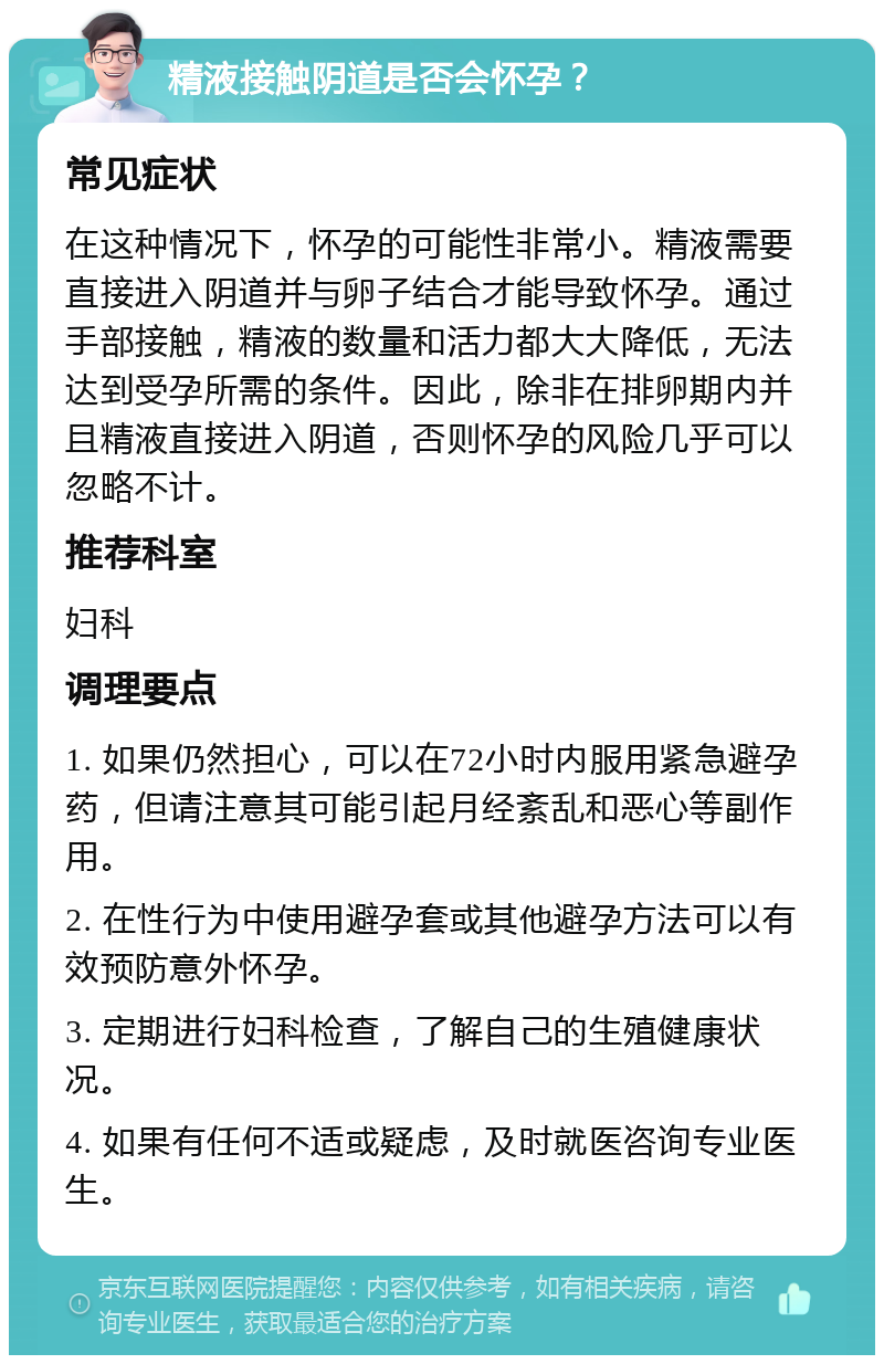 精液接触阴道是否会怀孕？ 常见症状 在这种情况下，怀孕的可能性非常小。精液需要直接进入阴道并与卵子结合才能导致怀孕。通过手部接触，精液的数量和活力都大大降低，无法达到受孕所需的条件。因此，除非在排卵期内并且精液直接进入阴道，否则怀孕的风险几乎可以忽略不计。 推荐科室 妇科 调理要点 1. 如果仍然担心，可以在72小时内服用紧急避孕药，但请注意其可能引起月经紊乱和恶心等副作用。 2. 在性行为中使用避孕套或其他避孕方法可以有效预防意外怀孕。 3. 定期进行妇科检查，了解自己的生殖健康状况。 4. 如果有任何不适或疑虑，及时就医咨询专业医生。