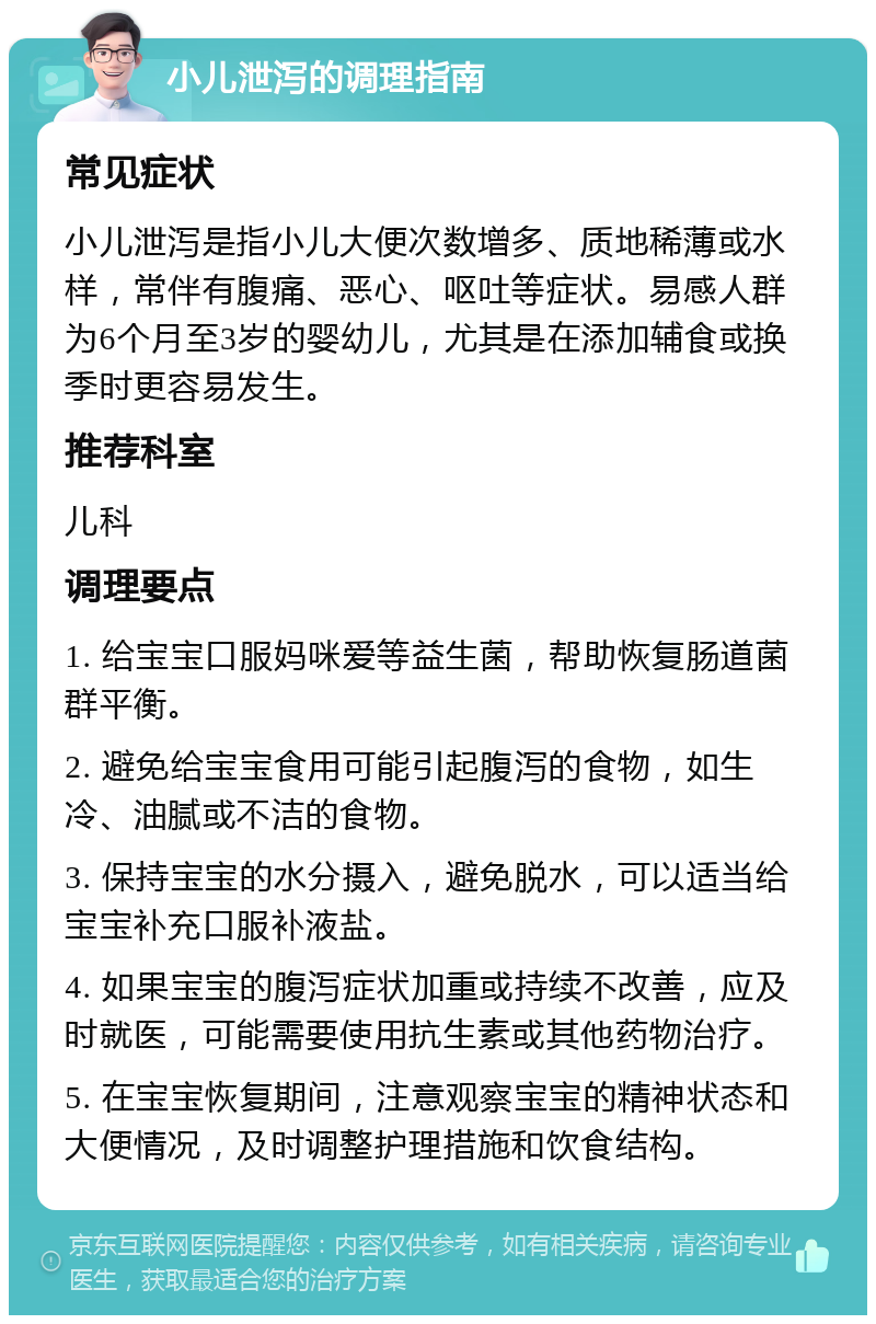 小儿泄泻的调理指南 常见症状 小儿泄泻是指小儿大便次数增多、质地稀薄或水样，常伴有腹痛、恶心、呕吐等症状。易感人群为6个月至3岁的婴幼儿，尤其是在添加辅食或换季时更容易发生。 推荐科室 儿科 调理要点 1. 给宝宝口服妈咪爱等益生菌，帮助恢复肠道菌群平衡。 2. 避免给宝宝食用可能引起腹泻的食物，如生冷、油腻或不洁的食物。 3. 保持宝宝的水分摄入，避免脱水，可以适当给宝宝补充口服补液盐。 4. 如果宝宝的腹泻症状加重或持续不改善，应及时就医，可能需要使用抗生素或其他药物治疗。 5. 在宝宝恢复期间，注意观察宝宝的精神状态和大便情况，及时调整护理措施和饮食结构。