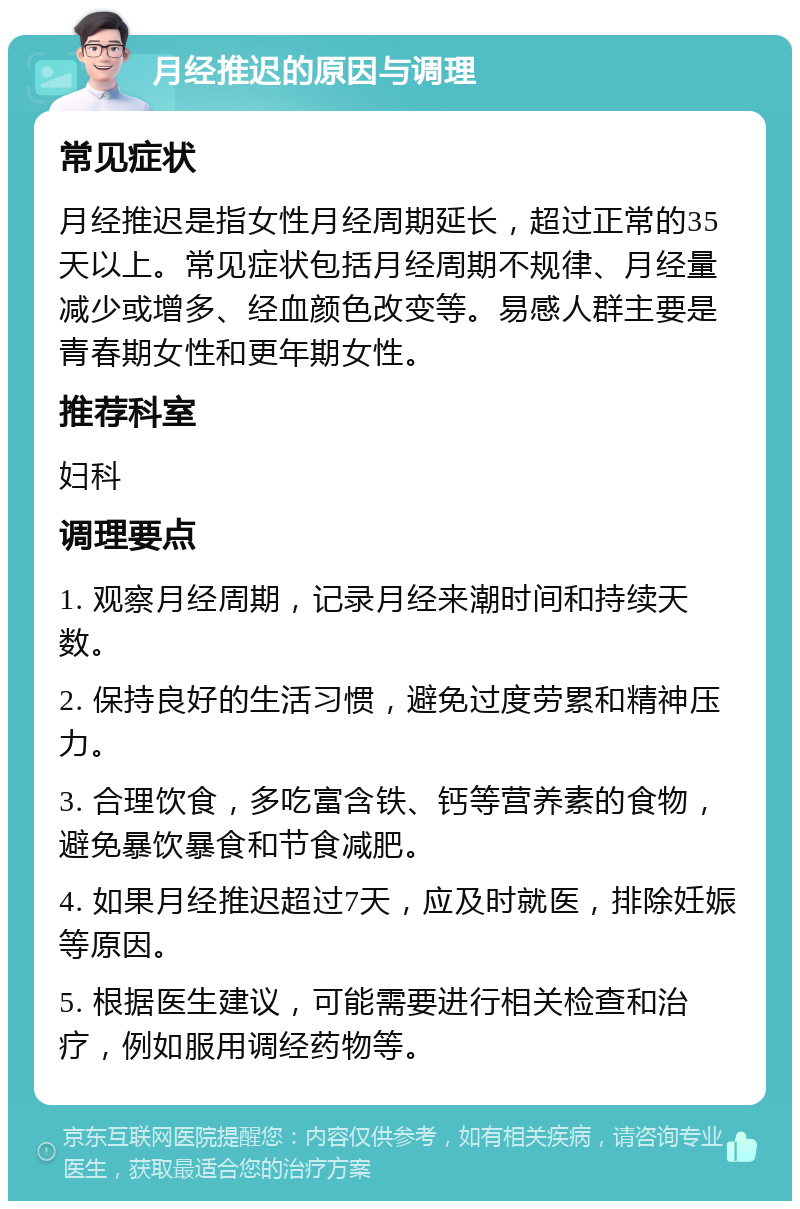 月经推迟的原因与调理 常见症状 月经推迟是指女性月经周期延长，超过正常的35天以上。常见症状包括月经周期不规律、月经量减少或增多、经血颜色改变等。易感人群主要是青春期女性和更年期女性。 推荐科室 妇科 调理要点 1. 观察月经周期，记录月经来潮时间和持续天数。 2. 保持良好的生活习惯，避免过度劳累和精神压力。 3. 合理饮食，多吃富含铁、钙等营养素的食物，避免暴饮暴食和节食减肥。 4. 如果月经推迟超过7天，应及时就医，排除妊娠等原因。 5. 根据医生建议，可能需要进行相关检查和治疗，例如服用调经药物等。