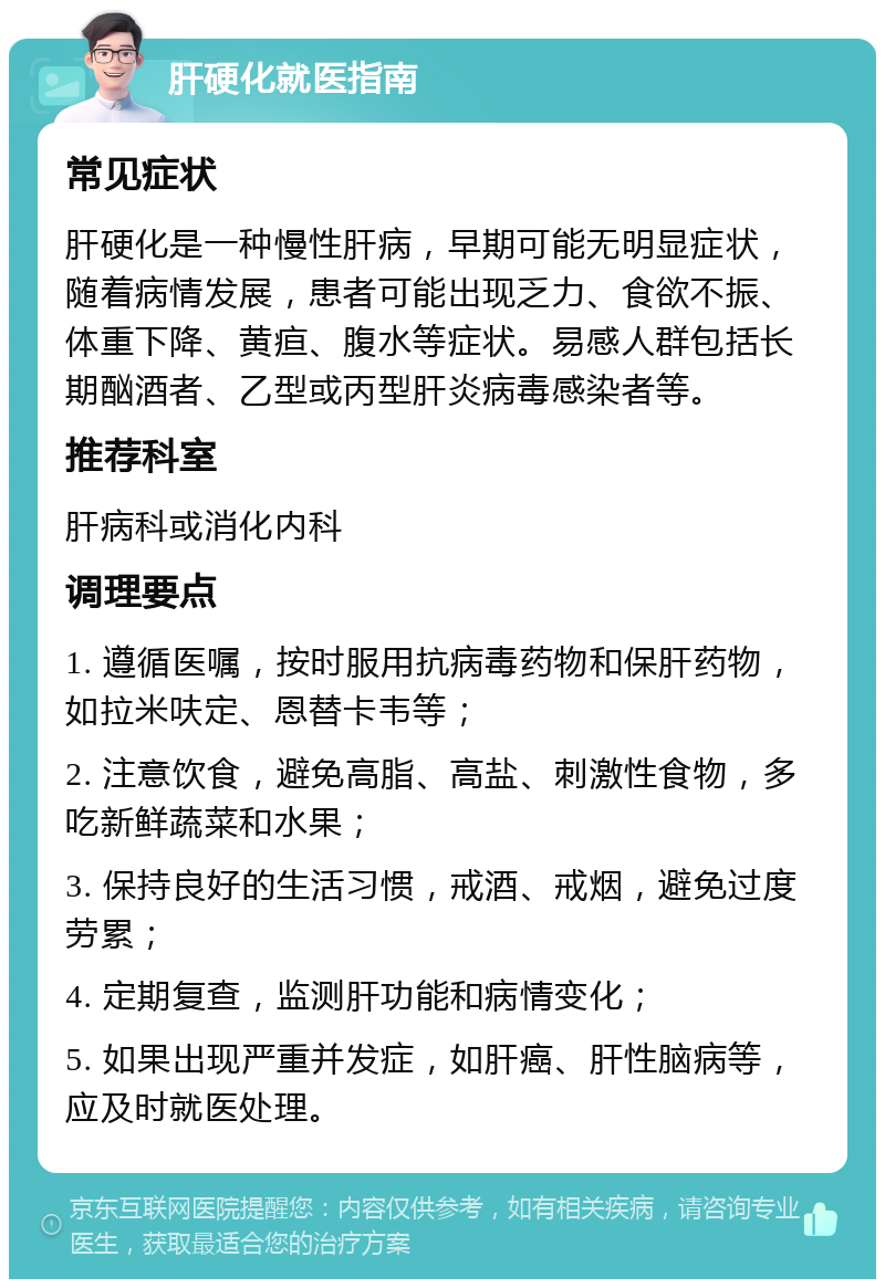 肝硬化就医指南 常见症状 肝硬化是一种慢性肝病，早期可能无明显症状，随着病情发展，患者可能出现乏力、食欲不振、体重下降、黄疸、腹水等症状。易感人群包括长期酗酒者、乙型或丙型肝炎病毒感染者等。 推荐科室 肝病科或消化内科 调理要点 1. 遵循医嘱，按时服用抗病毒药物和保肝药物，如拉米呋定、恩替卡韦等； 2. 注意饮食，避免高脂、高盐、刺激性食物，多吃新鲜蔬菜和水果； 3. 保持良好的生活习惯，戒酒、戒烟，避免过度劳累； 4. 定期复查，监测肝功能和病情变化； 5. 如果出现严重并发症，如肝癌、肝性脑病等，应及时就医处理。