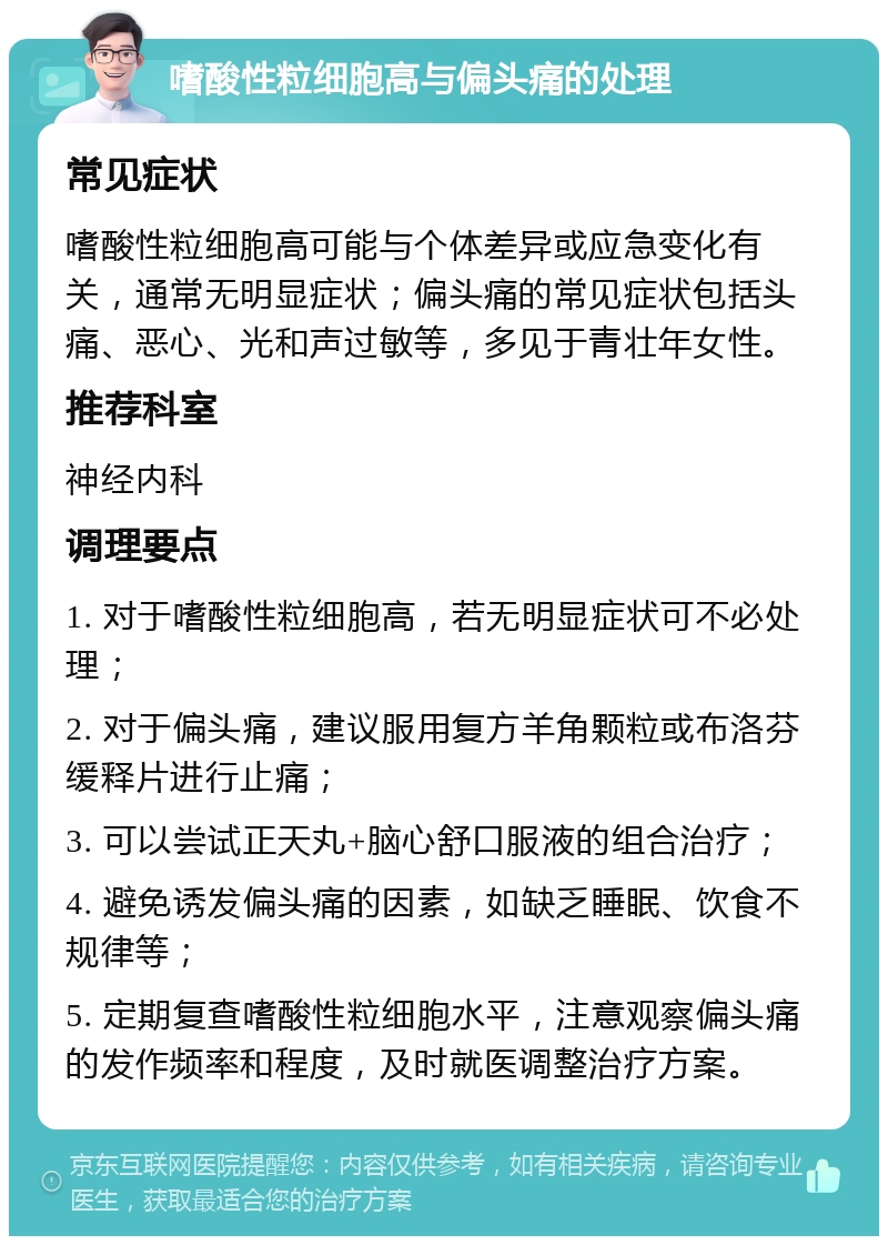 嗜酸性粒细胞高与偏头痛的处理 常见症状 嗜酸性粒细胞高可能与个体差异或应急变化有关，通常无明显症状；偏头痛的常见症状包括头痛、恶心、光和声过敏等，多见于青壮年女性。 推荐科室 神经内科 调理要点 1. 对于嗜酸性粒细胞高，若无明显症状可不必处理； 2. 对于偏头痛，建议服用复方羊角颗粒或布洛芬缓释片进行止痛； 3. 可以尝试正天丸+脑心舒口服液的组合治疗； 4. 避免诱发偏头痛的因素，如缺乏睡眠、饮食不规律等； 5. 定期复查嗜酸性粒细胞水平，注意观察偏头痛的发作频率和程度，及时就医调整治疗方案。