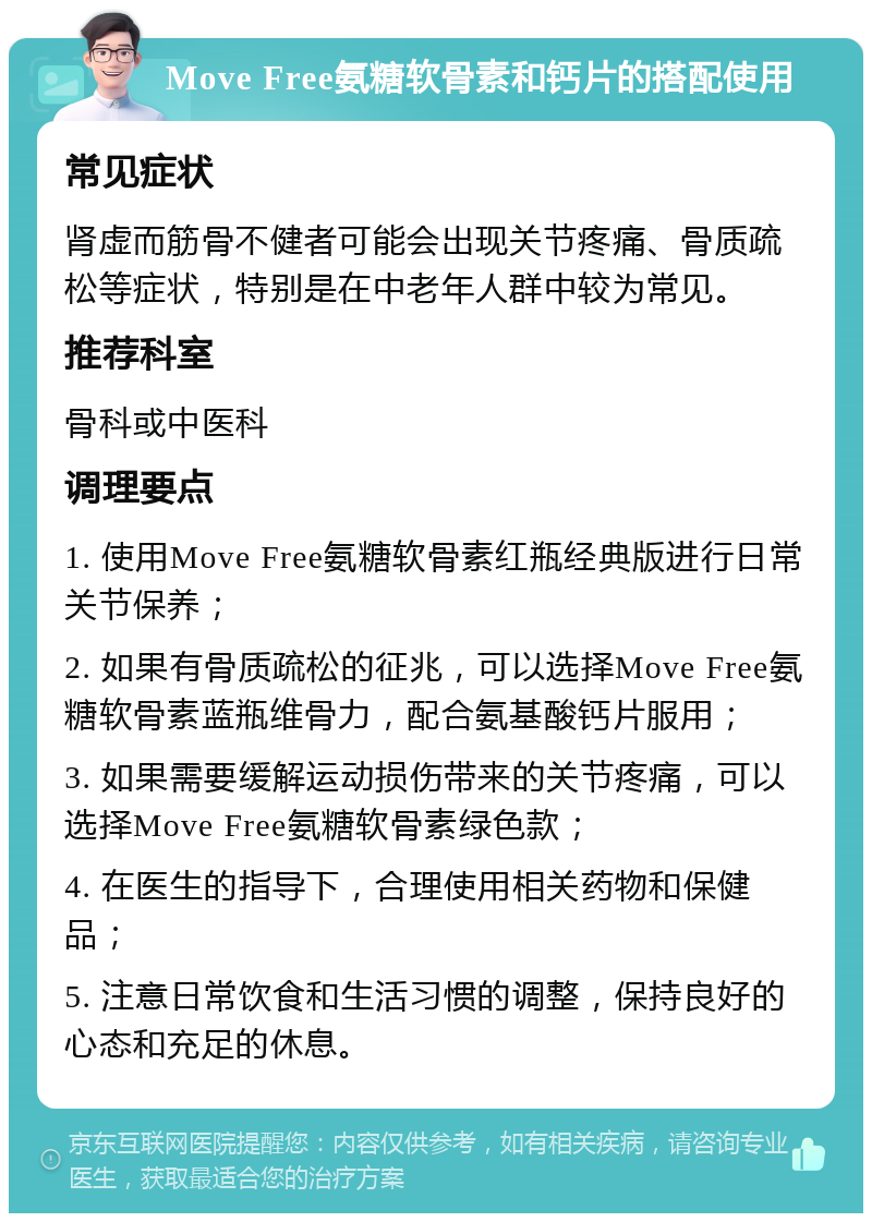 Move Free氨糖软骨素和钙片的搭配使用 常见症状 肾虚而筋骨不健者可能会出现关节疼痛、骨质疏松等症状，特别是在中老年人群中较为常见。 推荐科室 骨科或中医科 调理要点 1. 使用Move Free氨糖软骨素红瓶经典版进行日常关节保养； 2. 如果有骨质疏松的征兆，可以选择Move Free氨糖软骨素蓝瓶维骨力，配合氨基酸钙片服用； 3. 如果需要缓解运动损伤带来的关节疼痛，可以选择Move Free氨糖软骨素绿色款； 4. 在医生的指导下，合理使用相关药物和保健品； 5. 注意日常饮食和生活习惯的调整，保持良好的心态和充足的休息。