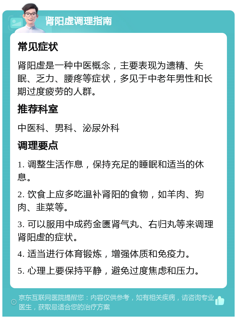 肾阳虚调理指南 常见症状 肾阳虚是一种中医概念，主要表现为遗精、失眠、乏力、腰疼等症状，多见于中老年男性和长期过度疲劳的人群。 推荐科室 中医科、男科、泌尿外科 调理要点 1. 调整生活作息，保持充足的睡眠和适当的休息。 2. 饮食上应多吃温补肾阳的食物，如羊肉、狗肉、韭菜等。 3. 可以服用中成药金匮肾气丸、右归丸等来调理肾阳虚的症状。 4. 适当进行体育锻炼，增强体质和免疫力。 5. 心理上要保持平静，避免过度焦虑和压力。