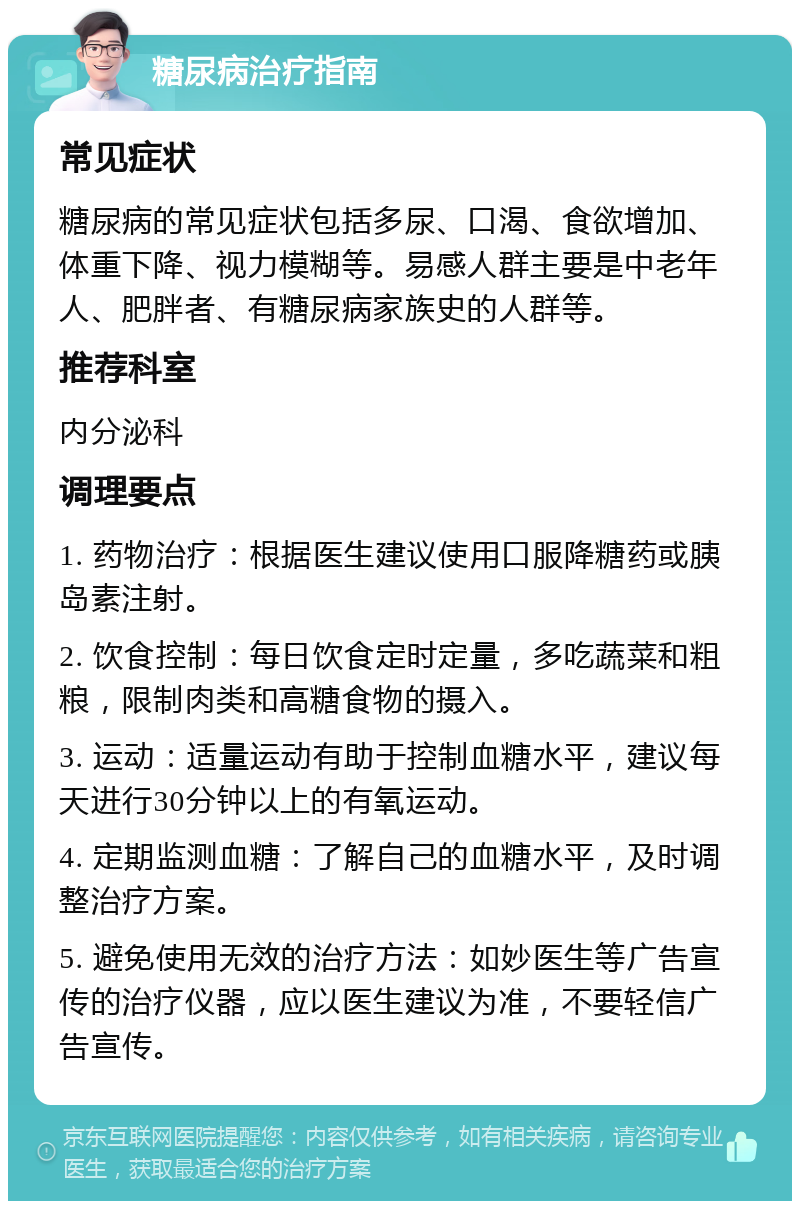 糖尿病治疗指南 常见症状 糖尿病的常见症状包括多尿、口渴、食欲增加、体重下降、视力模糊等。易感人群主要是中老年人、肥胖者、有糖尿病家族史的人群等。 推荐科室 内分泌科 调理要点 1. 药物治疗：根据医生建议使用口服降糖药或胰岛素注射。 2. 饮食控制：每日饮食定时定量，多吃蔬菜和粗粮，限制肉类和高糖食物的摄入。 3. 运动：适量运动有助于控制血糖水平，建议每天进行30分钟以上的有氧运动。 4. 定期监测血糖：了解自己的血糖水平，及时调整治疗方案。 5. 避免使用无效的治疗方法：如妙医生等广告宣传的治疗仪器，应以医生建议为准，不要轻信广告宣传。