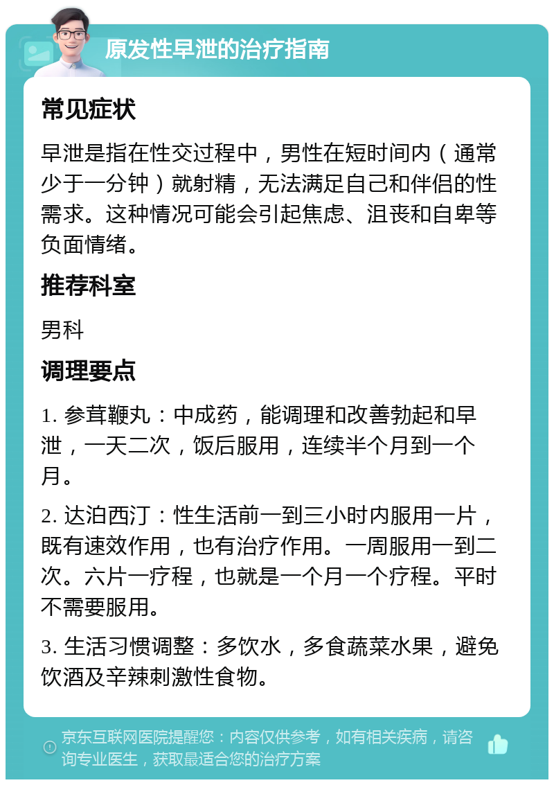 原发性早泄的治疗指南 常见症状 早泄是指在性交过程中，男性在短时间内（通常少于一分钟）就射精，无法满足自己和伴侣的性需求。这种情况可能会引起焦虑、沮丧和自卑等负面情绪。 推荐科室 男科 调理要点 1. 参茸鞭丸：中成药，能调理和改善勃起和早泄，一天二次，饭后服用，连续半个月到一个月。 2. 达泊西汀：性生活前一到三小时内服用一片，既有速效作用，也有治疗作用。一周服用一到二次。六片一疗程，也就是一个月一个疗程。平时不需要服用。 3. 生活习惯调整：多饮水，多食蔬菜水果，避免饮酒及辛辣刺激性食物。