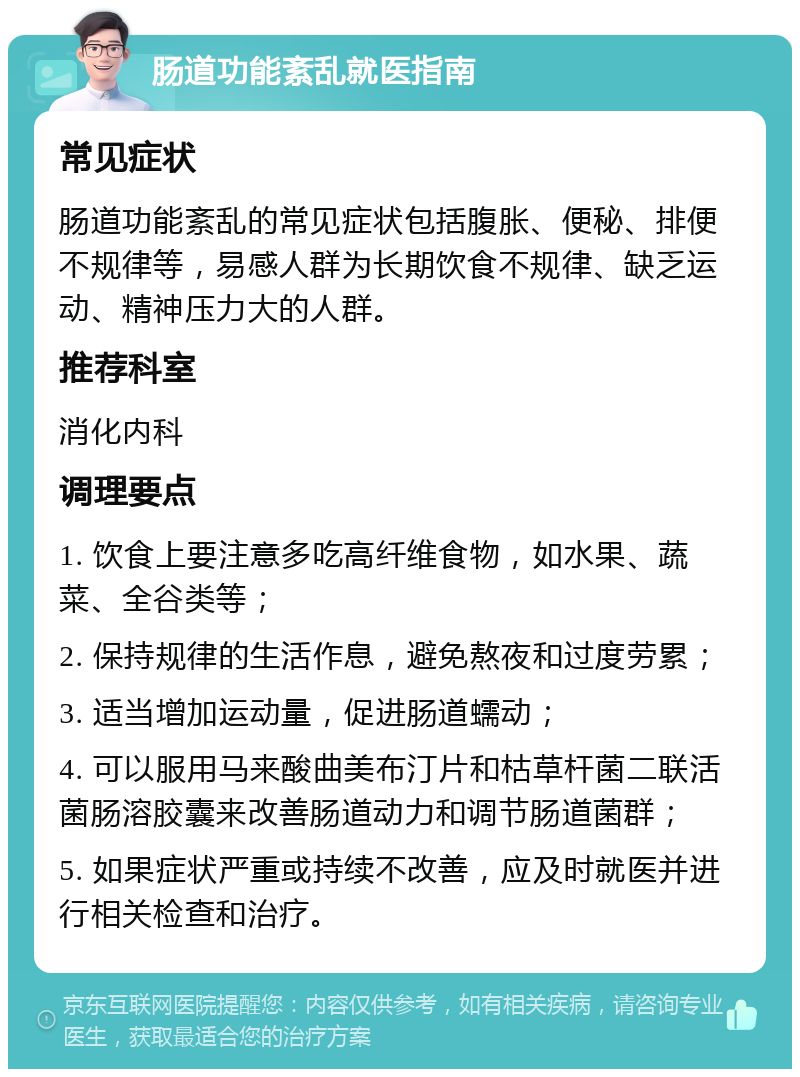 肠道功能紊乱就医指南 常见症状 肠道功能紊乱的常见症状包括腹胀、便秘、排便不规律等，易感人群为长期饮食不规律、缺乏运动、精神压力大的人群。 推荐科室 消化内科 调理要点 1. 饮食上要注意多吃高纤维食物，如水果、蔬菜、全谷类等； 2. 保持规律的生活作息，避免熬夜和过度劳累； 3. 适当增加运动量，促进肠道蠕动； 4. 可以服用马来酸曲美布汀片和枯草杆菌二联活菌肠溶胶囊来改善肠道动力和调节肠道菌群； 5. 如果症状严重或持续不改善，应及时就医并进行相关检查和治疗。