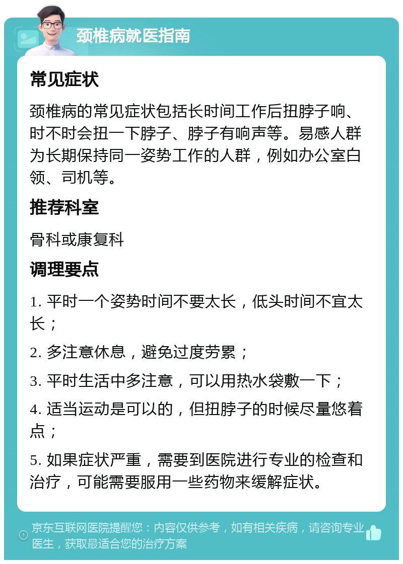 颈椎病就医指南 常见症状 颈椎病的常见症状包括长时间工作后扭脖子响、时不时会扭一下脖子、脖子有响声等。易感人群为长期保持同一姿势工作的人群，例如办公室白领、司机等。 推荐科室 骨科或康复科 调理要点 1. 平时一个姿势时间不要太长，低头时间不宜太长； 2. 多注意休息，避免过度劳累； 3. 平时生活中多注意，可以用热水袋敷一下； 4. 适当运动是可以的，但扭脖子的时候尽量悠着点； 5. 如果症状严重，需要到医院进行专业的检查和治疗，可能需要服用一些药物来缓解症状。