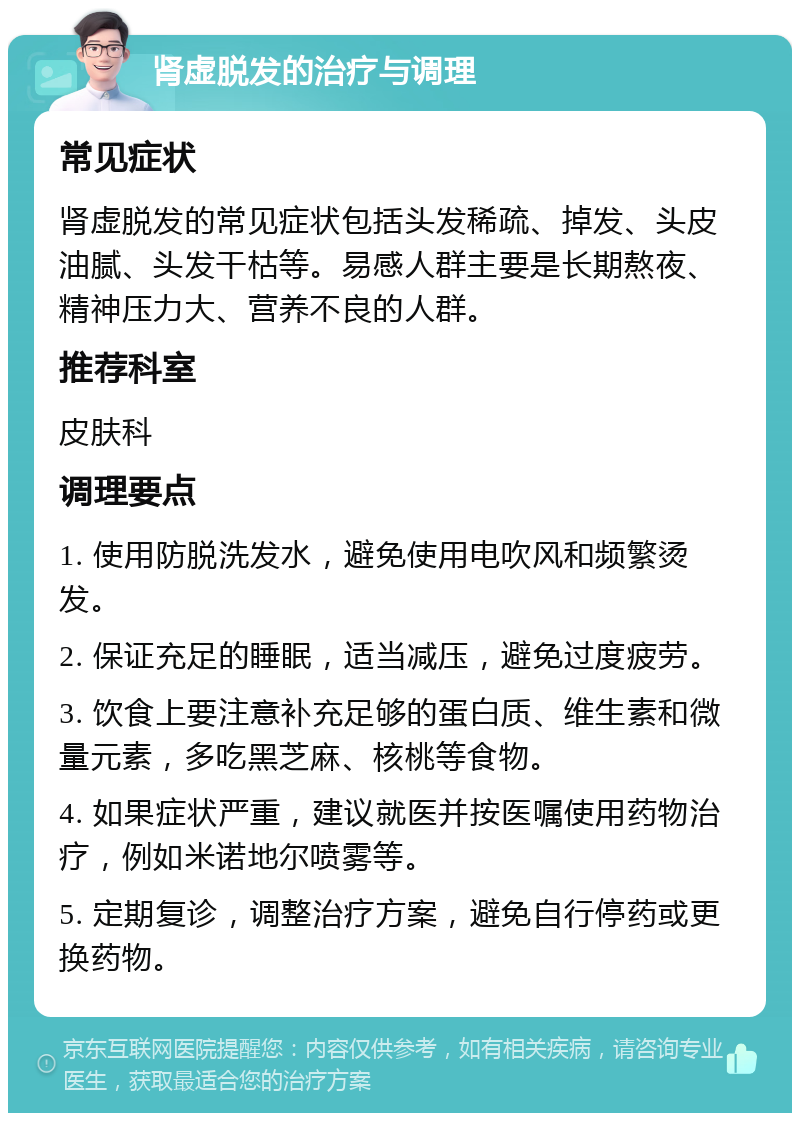 肾虚脱发的治疗与调理 常见症状 肾虚脱发的常见症状包括头发稀疏、掉发、头皮油腻、头发干枯等。易感人群主要是长期熬夜、精神压力大、营养不良的人群。 推荐科室 皮肤科 调理要点 1. 使用防脱洗发水，避免使用电吹风和频繁烫发。 2. 保证充足的睡眠，适当减压，避免过度疲劳。 3. 饮食上要注意补充足够的蛋白质、维生素和微量元素，多吃黑芝麻、核桃等食物。 4. 如果症状严重，建议就医并按医嘱使用药物治疗，例如米诺地尔喷雾等。 5. 定期复诊，调整治疗方案，避免自行停药或更换药物。