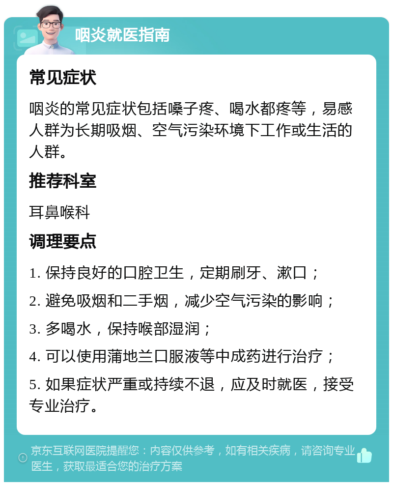 咽炎就医指南 常见症状 咽炎的常见症状包括嗓子疼、喝水都疼等，易感人群为长期吸烟、空气污染环境下工作或生活的人群。 推荐科室 耳鼻喉科 调理要点 1. 保持良好的口腔卫生，定期刷牙、漱口； 2. 避免吸烟和二手烟，减少空气污染的影响； 3. 多喝水，保持喉部湿润； 4. 可以使用蒲地兰口服液等中成药进行治疗； 5. 如果症状严重或持续不退，应及时就医，接受专业治疗。