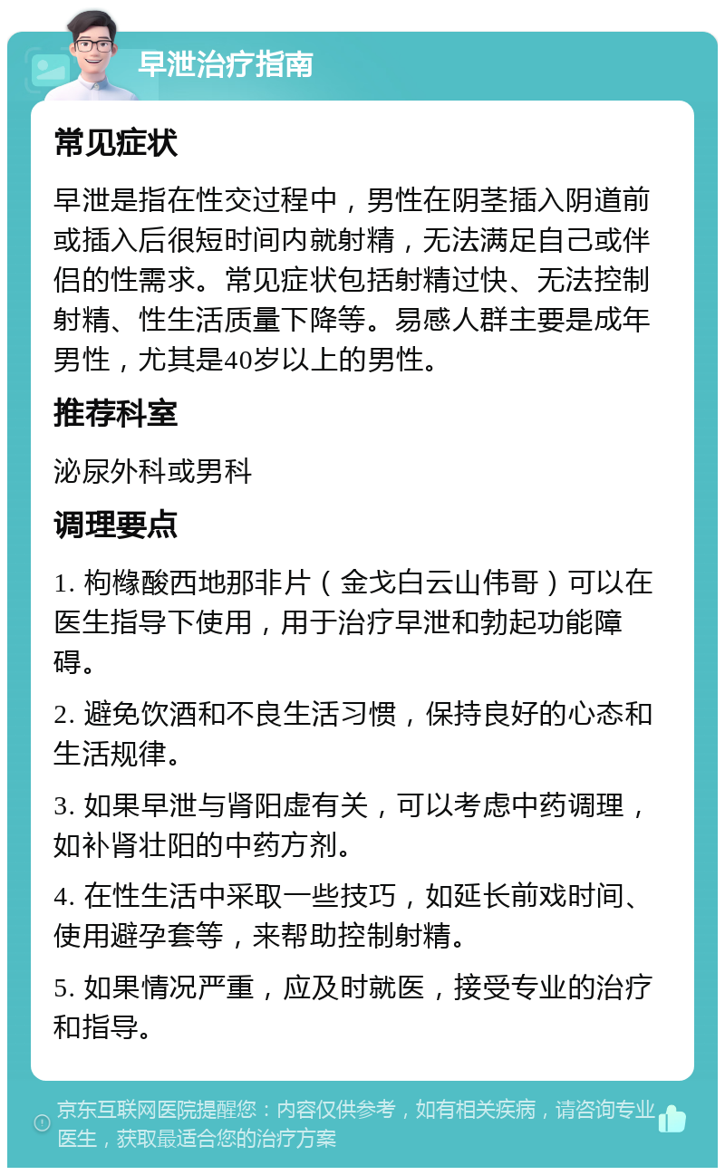 早泄治疗指南 常见症状 早泄是指在性交过程中，男性在阴茎插入阴道前或插入后很短时间内就射精，无法满足自己或伴侣的性需求。常见症状包括射精过快、无法控制射精、性生活质量下降等。易感人群主要是成年男性，尤其是40岁以上的男性。 推荐科室 泌尿外科或男科 调理要点 1. 枸橼酸西地那非片（金戈白云山伟哥）可以在医生指导下使用，用于治疗早泄和勃起功能障碍。 2. 避免饮酒和不良生活习惯，保持良好的心态和生活规律。 3. 如果早泄与肾阳虚有关，可以考虑中药调理，如补肾壮阳的中药方剂。 4. 在性生活中采取一些技巧，如延长前戏时间、使用避孕套等，来帮助控制射精。 5. 如果情况严重，应及时就医，接受专业的治疗和指导。