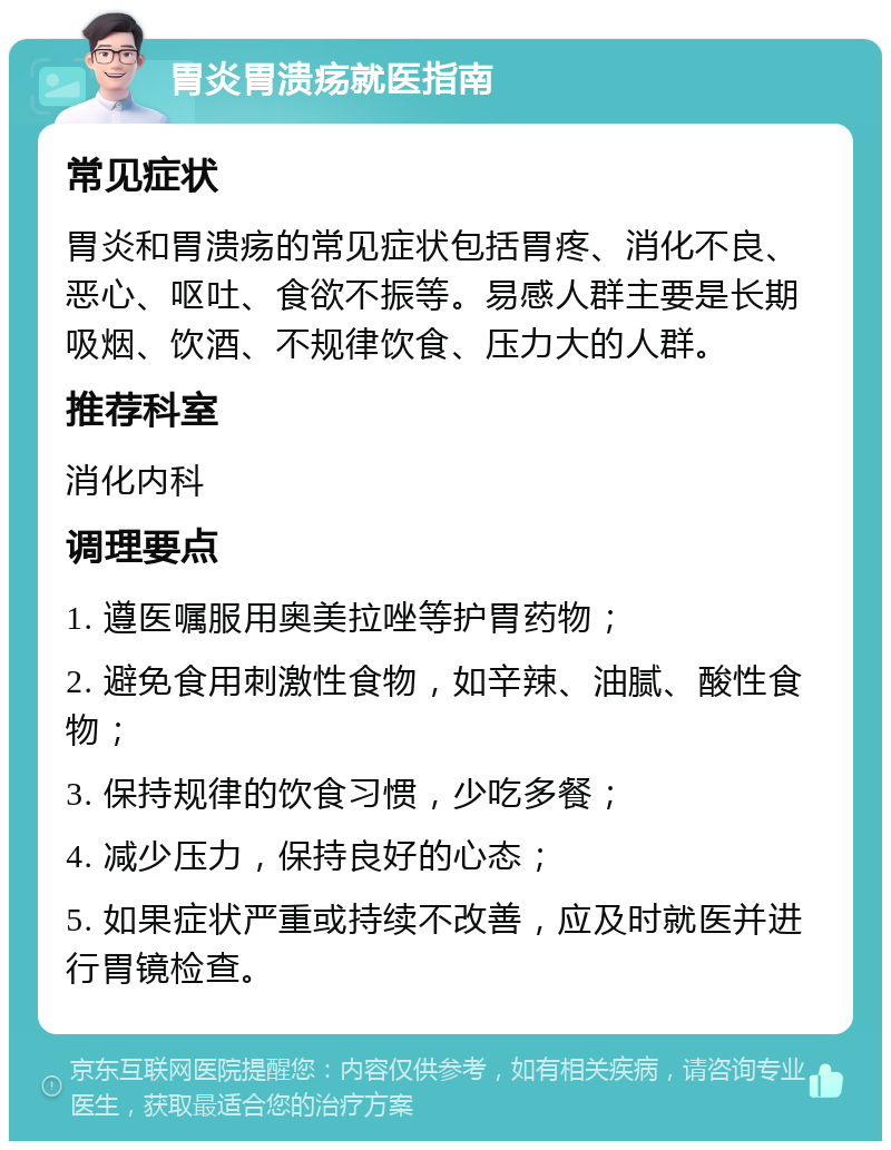 胃炎胃溃疡就医指南 常见症状 胃炎和胃溃疡的常见症状包括胃疼、消化不良、恶心、呕吐、食欲不振等。易感人群主要是长期吸烟、饮酒、不规律饮食、压力大的人群。 推荐科室 消化内科 调理要点 1. 遵医嘱服用奥美拉唑等护胃药物； 2. 避免食用刺激性食物，如辛辣、油腻、酸性食物； 3. 保持规律的饮食习惯，少吃多餐； 4. 减少压力，保持良好的心态； 5. 如果症状严重或持续不改善，应及时就医并进行胃镜检查。