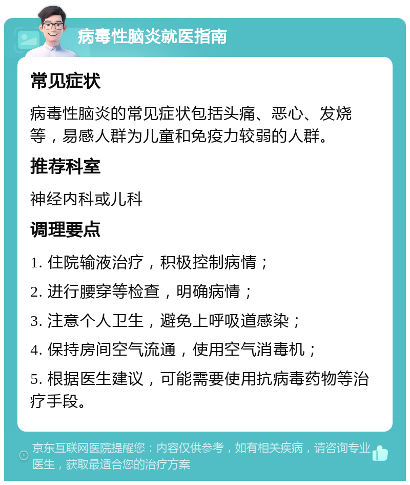 病毒性脑炎就医指南 常见症状 病毒性脑炎的常见症状包括头痛、恶心、发烧等，易感人群为儿童和免疫力较弱的人群。 推荐科室 神经内科或儿科 调理要点 1. 住院输液治疗，积极控制病情； 2. 进行腰穿等检查，明确病情； 3. 注意个人卫生，避免上呼吸道感染； 4. 保持房间空气流通，使用空气消毒机； 5. 根据医生建议，可能需要使用抗病毒药物等治疗手段。