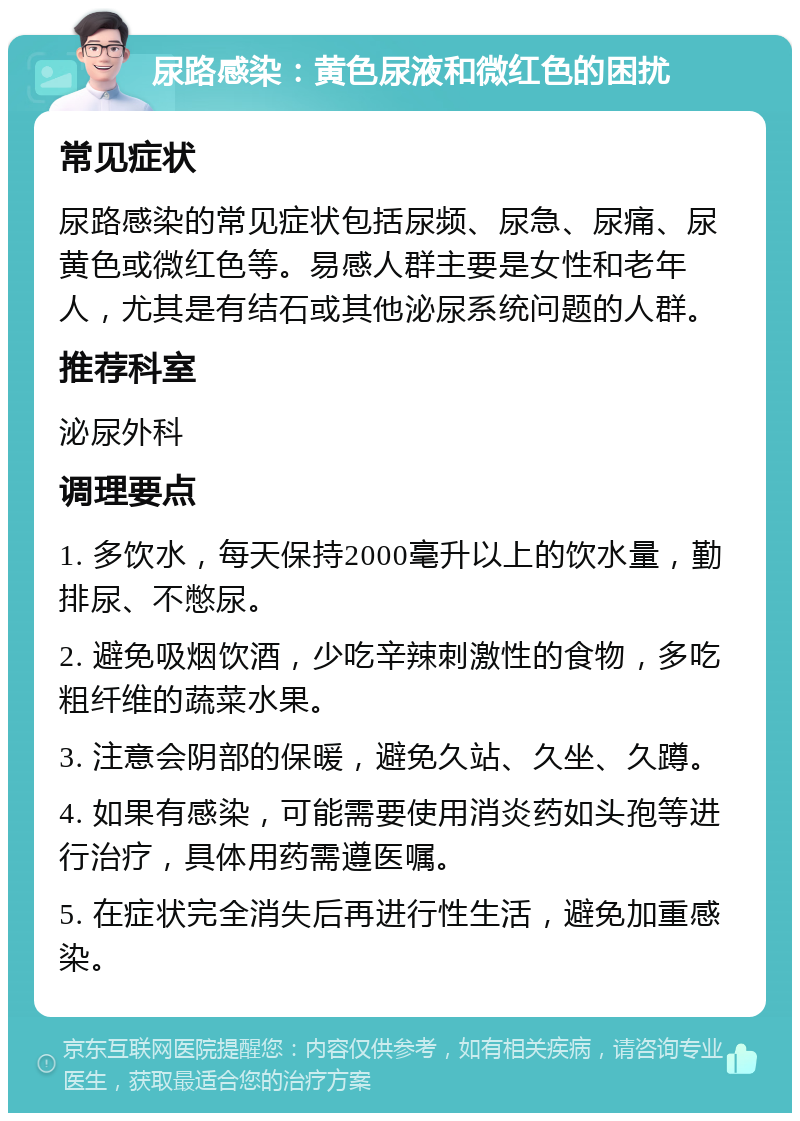 尿路感染：黄色尿液和微红色的困扰 常见症状 尿路感染的常见症状包括尿频、尿急、尿痛、尿黄色或微红色等。易感人群主要是女性和老年人，尤其是有结石或其他泌尿系统问题的人群。 推荐科室 泌尿外科 调理要点 1. 多饮水，每天保持2000毫升以上的饮水量，勤排尿、不憋尿。 2. 避免吸烟饮酒，少吃辛辣刺激性的食物，多吃粗纤维的蔬菜水果。 3. 注意会阴部的保暖，避免久站、久坐、久蹲。 4. 如果有感染，可能需要使用消炎药如头孢等进行治疗，具体用药需遵医嘱。 5. 在症状完全消失后再进行性生活，避免加重感染。