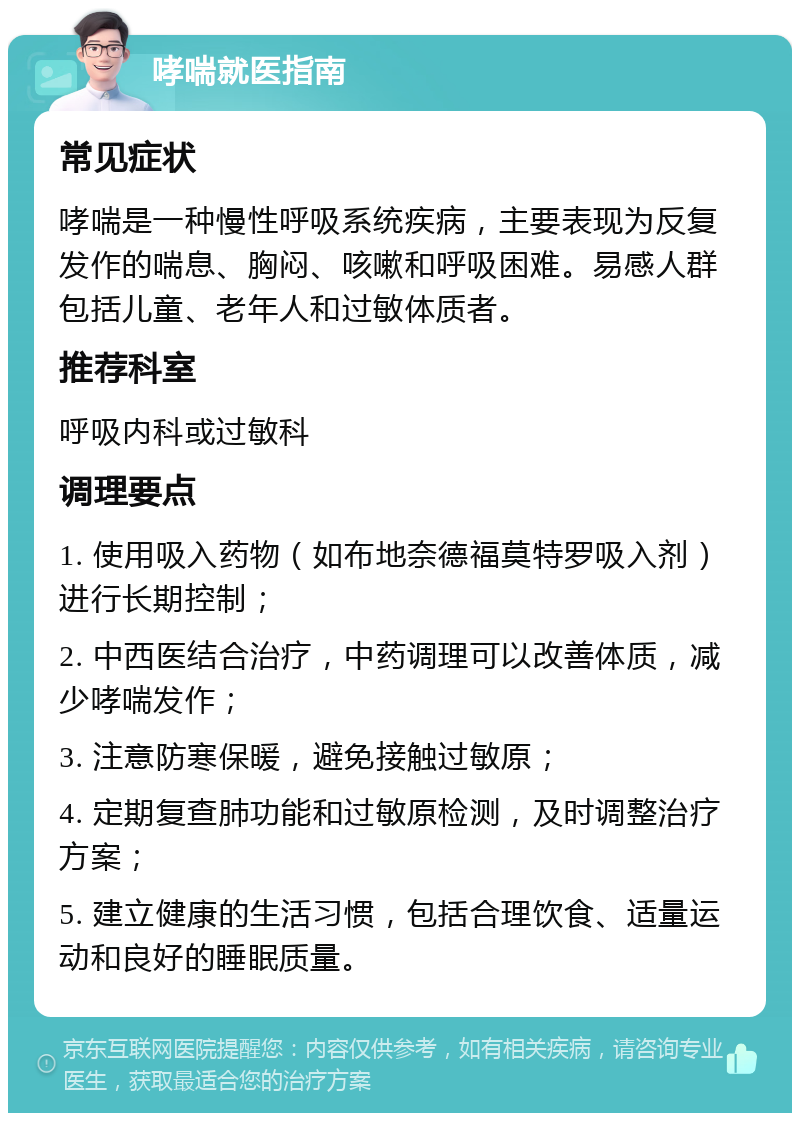 哮喘就医指南 常见症状 哮喘是一种慢性呼吸系统疾病，主要表现为反复发作的喘息、胸闷、咳嗽和呼吸困难。易感人群包括儿童、老年人和过敏体质者。 推荐科室 呼吸内科或过敏科 调理要点 1. 使用吸入药物（如布地奈德福莫特罗吸入剂）进行长期控制； 2. 中西医结合治疗，中药调理可以改善体质，减少哮喘发作； 3. 注意防寒保暖，避免接触过敏原； 4. 定期复查肺功能和过敏原检测，及时调整治疗方案； 5. 建立健康的生活习惯，包括合理饮食、适量运动和良好的睡眠质量。