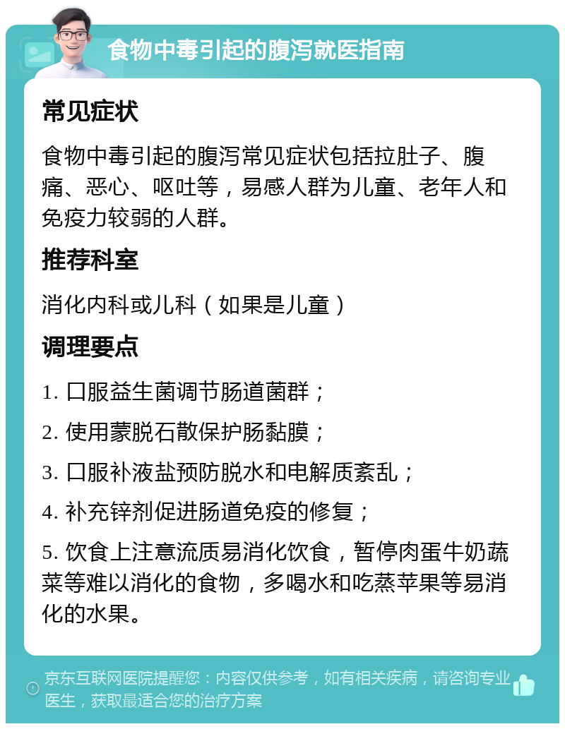 食物中毒引起的腹泻就医指南 常见症状 食物中毒引起的腹泻常见症状包括拉肚子、腹痛、恶心、呕吐等，易感人群为儿童、老年人和免疫力较弱的人群。 推荐科室 消化内科或儿科（如果是儿童） 调理要点 1. 口服益生菌调节肠道菌群； 2. 使用蒙脱石散保护肠黏膜； 3. 口服补液盐预防脱水和电解质紊乱； 4. 补充锌剂促进肠道免疫的修复； 5. 饮食上注意流质易消化饮食，暂停肉蛋牛奶蔬菜等难以消化的食物，多喝水和吃蒸苹果等易消化的水果。