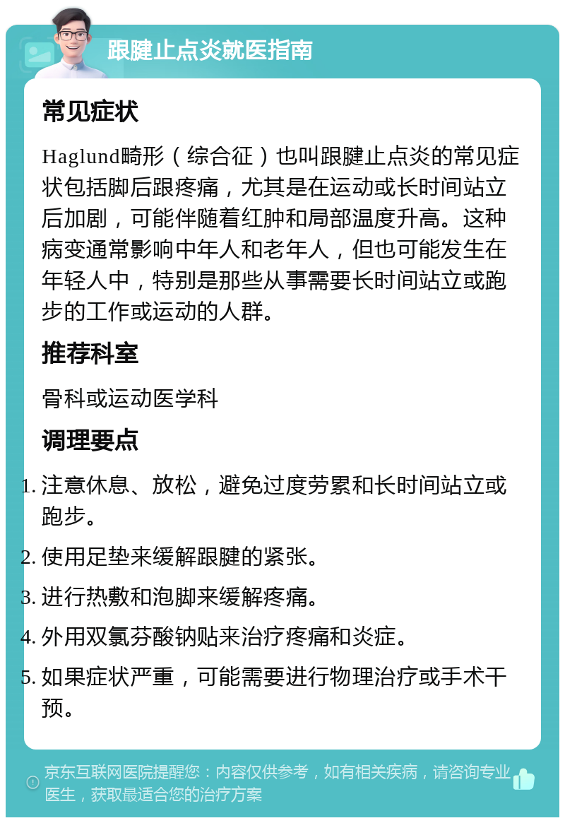 跟腱止点炎就医指南 常见症状 Haglund畸形（综合征）也叫跟腱止点炎的常见症状包括脚后跟疼痛，尤其是在运动或长时间站立后加剧，可能伴随着红肿和局部温度升高。这种病变通常影响中年人和老年人，但也可能发生在年轻人中，特别是那些从事需要长时间站立或跑步的工作或运动的人群。 推荐科室 骨科或运动医学科 调理要点 注意休息、放松，避免过度劳累和长时间站立或跑步。 使用足垫来缓解跟腱的紧张。 进行热敷和泡脚来缓解疼痛。 外用双氯芬酸钠贴来治疗疼痛和炎症。 如果症状严重，可能需要进行物理治疗或手术干预。