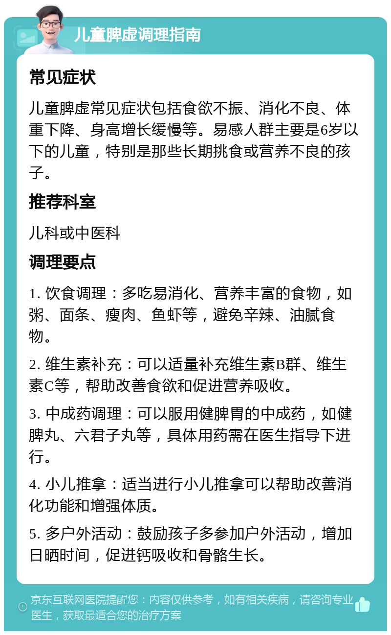 儿童脾虚调理指南 常见症状 儿童脾虚常见症状包括食欲不振、消化不良、体重下降、身高增长缓慢等。易感人群主要是6岁以下的儿童，特别是那些长期挑食或营养不良的孩子。 推荐科室 儿科或中医科 调理要点 1. 饮食调理：多吃易消化、营养丰富的食物，如粥、面条、瘦肉、鱼虾等，避免辛辣、油腻食物。 2. 维生素补充：可以适量补充维生素B群、维生素C等，帮助改善食欲和促进营养吸收。 3. 中成药调理：可以服用健脾胃的中成药，如健脾丸、六君子丸等，具体用药需在医生指导下进行。 4. 小儿推拿：适当进行小儿推拿可以帮助改善消化功能和增强体质。 5. 多户外活动：鼓励孩子多参加户外活动，增加日晒时间，促进钙吸收和骨骼生长。